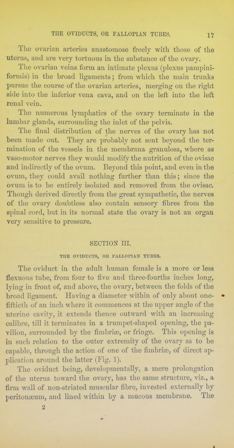 The ovarian arteries anastomose freely witli those of the uterus, and are very tortuous in the substance of the ovary. The ovarian veins form an intimate plexus (plexus pampini- formis) in the broad ligaments; from which the main trunks pursue the course of the ovarian arteries, niere^ing on the right side into the inferior vena cava, and on the left into the left renal vein. The numerous lymphatics of the ovary terminate in the lumbar glands, surrounding the inlet of the pelvis. The final distribution of the nerves of the ovary has not been made out. They are probably not sent beyond the ter- mination of the vessels in the membrana granulosa, where as vaso-motor nerves they would modify the nutrition of the ovisac and indirectly of the ovum. Beyond this point, and even in the ovum, they could avail nothing further than this; since the ovum is to be entirely isolated and removed from the ovisac. Though derived directly from the great sympathetic, the nerves of the ovary doubtless also contain sensory fibres from the spinal cord, but in its normal state the ovary is not an organ very sensitive to pressure. SECTION III. THE OVIDUCTS, OE FALLOPIAN TUBES. The oviduct in the adult human female is a more or less flexuous tube, from four to five and three-fourths inches long, lying in front of, and above, the ovary, between the folds of the broad ligament. Having a diameter within of only about one- • fiftieth of an inch where it commences at the upper angle of the uterine cavity, it extends thence outward with an increasing calibre, till it terminates in a trumpet-shaped opening, the pa- vilion, surrounded by the fimbria, or fringe. This opcnhig is in such relation to the outer extremity of the ovary as to be capable, through the action of one of the fimbriiB, of direct ap- plication around the latter (Fig. 1). The oviduct being, developmentally, a mere prolongation of the uterus toward the ovary, has the same structure, viz., a firm wall of non-striated muscular fibre, invested externally by peritoneum, and lined within by a mucous membrane. The 2