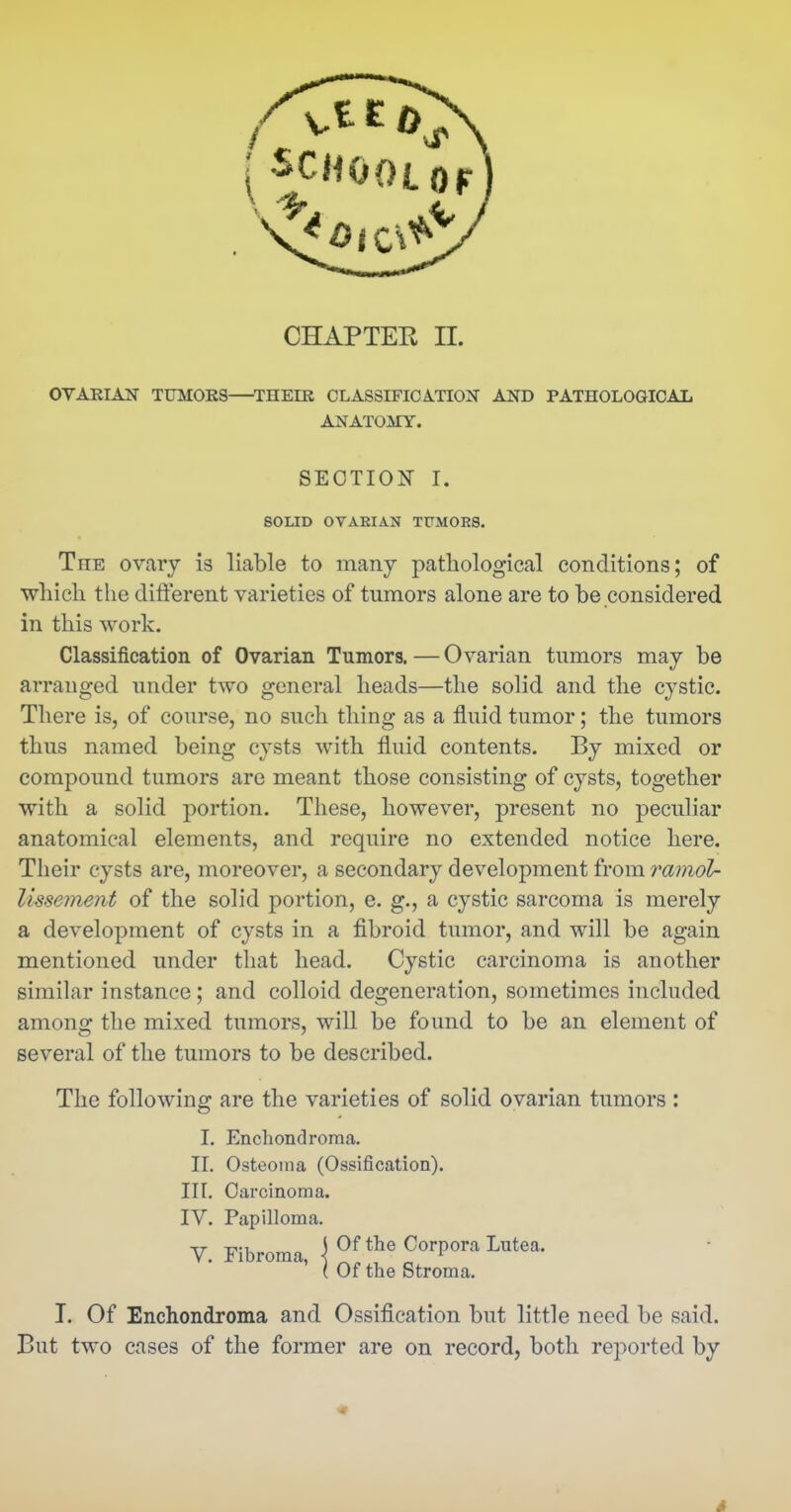 OVAEIAK TUMOES ^THEER CLASSIFICATION AND PATHOLOGICAL ANATOMY. The ovary is liable to many pathological conditions; of which the difierent varieties of tumors alone are to be considered in this work. Classification of Ovarian Tumors. — Ovarian tumors may be arranged under two general heads—the solid and the cystic. There is, of course, no such thing as a fluid tumor; the tumors thus named being cysts with fluid contents. By mixed or compound tumors are meant those consisting of cysts, together with a solid portion. These, however, present no peculiar anatomical elements, and require no extended notice here. Their cysts are, moreover, a secondary development from ramol- Ussement of the solid portion, e. g., a cystic sarcoma is merely a development of cysts in a fibroid tumor, and will be again mentioned under that head. Cystic carcinoma is another similar instance; and colloid degeneration, sometimes included among the mixed tumors, will be found to be an element of several of the tumors to be described. The following are the varieties of solid ovarian tumors : SECTION I. SOLID OVAEIAN TUMOES. I. Enchondroma. 11. Osteoma (Ossification), nr. Carcinoma. IV. Papilloma. T. Of Enchondroma and Ossification but little need be said. But two cases of the former are on record, both reported by