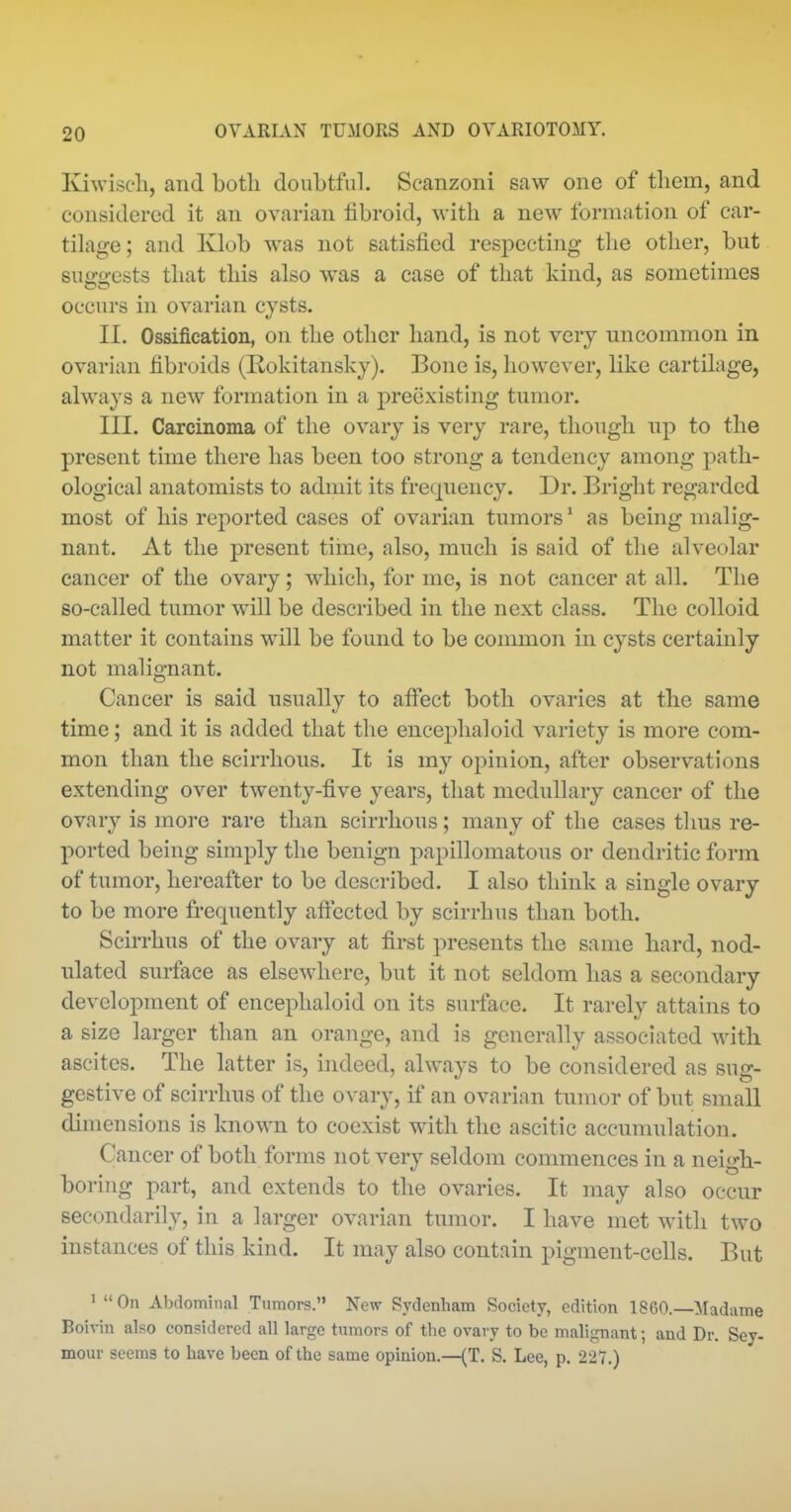 Kiwisc'li, and botli doubtful. Scanzoni saw one of them, and considered it an ovarian libroid, with a new formation of car- tilage; and Klob was not satisfied respecting the other, but su^-o-ests that this also was a case of that kind, as sometimes occurs in ovarian cysts. II. Ossification, on the other hand, is not very uncommon in ovarian fibroids (Rokitansky). Bone is, however, like cartilage, always a new formation in a preexisting tumor. III. Carcinoma of the ovary is very rare, though np to the present time there has been too strong a tendency among path- ological anatomists to admit its frequency. Dr. Bright regarded most of his reported cases of ovarian tumors* as being malig- nant. At the present tiine, also, much is said of the alveolar cancer of the ovary; which, for me, is not cancer at all. The so-called tumor will be described in the next class. The colloid matter it contains will be found to be common in cysts certainly not malignant. Cancer is said usually to affect both ovaries at the same time; and it is added that the encephaloid variety is more com- mon than the scirrhous. It is my opinion, after observations extending over twenty-five years, that medullary cancer of the ovary is more rare than scirrhous; many of the cases thus re- ported being simply the benign papillomatous or dendritic form of tumor, hereafter to be described. I also think a single ovary to be more frequently aftected by scirrhus than both. Scirrhus of the ovary at first presents the same hard, nod- ulated surface as elsewhere, but it not seldom has a secondary development of encephaloid on its surface. It rarely attains to a size larger than an orange, and is generally associated with ascites. The latter is, indeed, always to be considered as sug- gestive of scirrhus of the ovary, if an ovarian tumor of but small dimensions is known to coexist with the ascitic accumulation. Cancer of both forms not very seldom commences in a neigh- boring part, and extends to the ovaries. It may also occur secondarily, in a larger ovarian tumor. I have met with two instances of this kind. It may also contain pigment-cells. But ' On Abdominal Tumors. New Sydenham Society, edition I860.—Madame Boivin also considered all large tumors of the ovai-y to be malignant; and Dr. Sey- mour seems to have been of the same opinion.—(T. S. Lee, p. 227.)