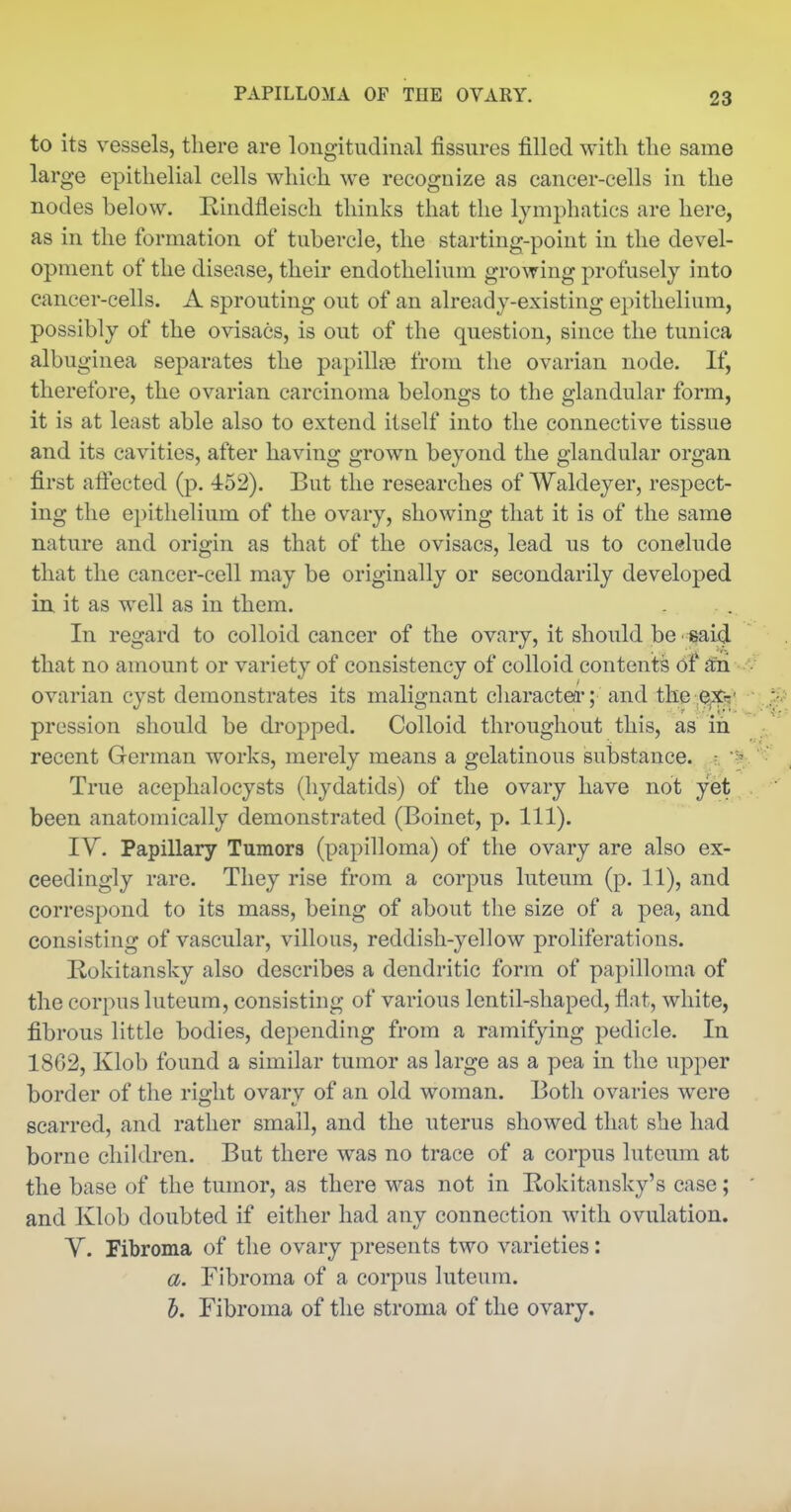 to its vessels, there are longitudinal fissures filled with the same large epithelial cells which we recognize as cancer-cells in the nodes below. Rindfleiscli thinks that the lymphatics are here, as in the formation of tubercle, the starting-point in the devel- opment of the disease, their endothelium growing profusely into cancer-cells. A sprouting out of an already-existing epithelium, possibly of the ovisacs, is out of the question, since the tunica albuginea separates the papillce from the ovarian node. If, therefore, the ovarian carcinoma belongs to the glandular form, it is at least able also to extend itself into the connective tissue and its cavities, after having grown beyond the glandular organ first affected (p. 452). But the researches of Waldeyer, respect- ing the e})ithelium of the ovary, showing that it is of the same nature and origin as that of the ovisacs, lead us to conelude that the cancer-cell may be originally or secondarily developed in, it as well as in them. In regard to colloid cancer of the ovary, it should be said that no amount or variety of consistency of colloid contents of ^'ri ovarian cyst demonstrates its malignant charactea*; and the e^fs' prcssion should be dropped. Colloid throughout this, as in recent German works, merely means a gelatinous substance. - True acephalocysts (hydatids) of the ovary have not yet been anatomically demonstrated (Boinet, p. 111). ly. Papillary Tumors (papilloma) of the ovary are also ex- ceedingly rare. They rise from a corpus luteum (p. 11), and correspond to its mass, being of about the size of a pea, and consisting of vascular, villous, reddish-yellow proliferations. Rokitansky also describes a dendritic form of papilloma of the corpus luteum, consisting of various lentil-shaped, flat, white, fibrous little bodies, depending from a ramifying pedicle. In 1802, Klob found a similar tumor as large as a pea in the upper border of the right ovary of an old woman. Both ovaries were scarred, and rather small, and the uterus showed that she had borne children. But there was no trace of a corpus luteum at the base of the tumor, as there was not in Bokitansky's case; and Klob doubted if either had any connection with ovulation. Y. Fibroma of the ovary presents two varieties: a. Fibroma of a corpus luteum. 5. Fibroma of the stroma of the ovary.