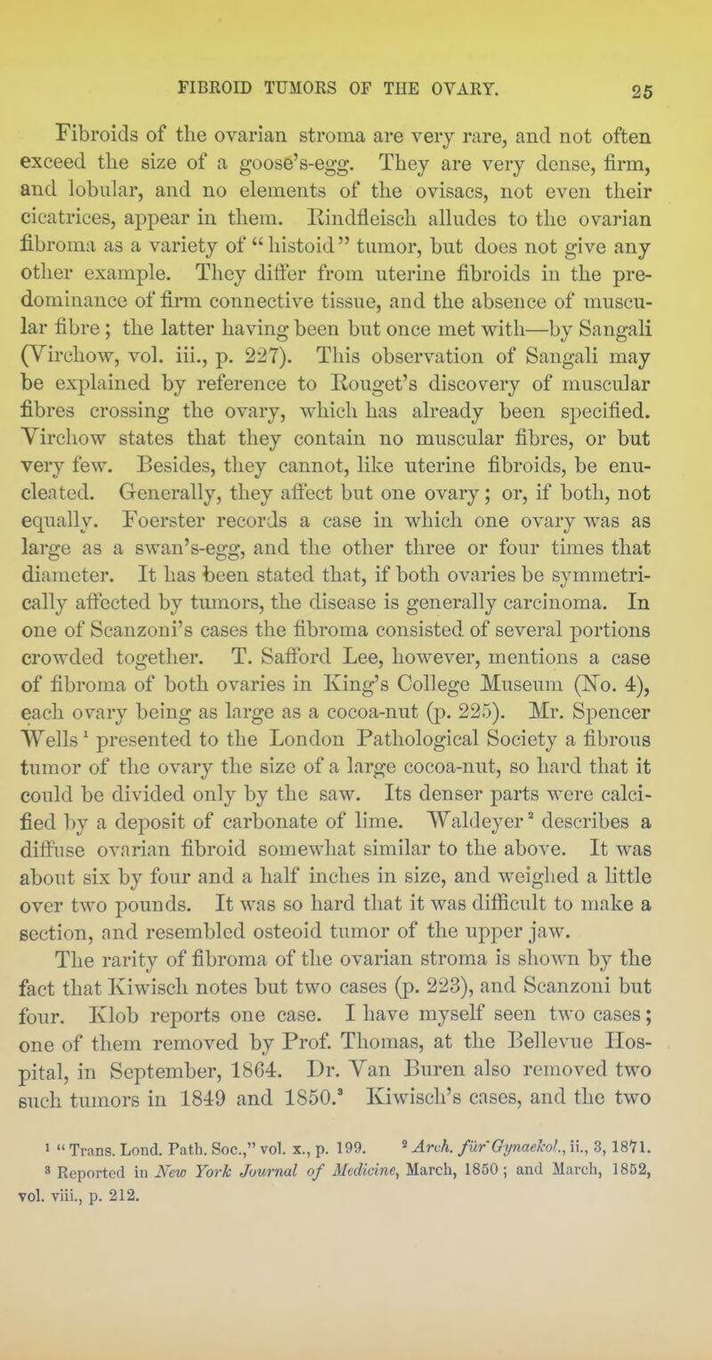 Fibroids of the ovarian stroma are very rare, and not often exceed the size of a goose's-egg. They are very dense, firm, and lobular, and no elements of the ovisacs, not even their cicatrices, appear in them. liindfleisch alludes to the ovarian fibroma as a variety of histoid tumor, but does not give any other example. They difter from uterine fibroids in the pre- dominance of firm connective tissue, and the absence of muscu- lar fibre ; the latter having been but once met with—by Sangali (Virchow, vol. iii., p. 227). This observation of Sangali may be explained by reference to Rouget's discovery of muscular fibres crossing the ovary, which has already been specified. Yirchow states that they contain no muscular fibres, or but very few. Besides, they cannot, like uterine fibroids, be enu- cleated. Generally, they affect but one ovary; or, if both, not equally. Foerster records a case in which one ovary was as large as a swan's-egg, and the other three or four times that diameter. It has been stated that, if both ovaries be symmetri- cally affected by tumors, the disease is generally carcinoma. In one of Scanzoni's cases the fibroma consisted of several portions crowded together. T. Safford Lee, however, mentions a case of fibroma of both ovaries in King's College Museum (No. 4), each ovary being as large as a cocoa-nut (p. 225). Mr. Spencer VYells' presented to the London Pathological Society a fibrous tumor of the ovary the size of a large cocoa-nut, so hard that it could be divided only by the saw. Its denser parts were calci- fied by a deposit of carbonate of lime. Waldeyer' describes a diffuse ovarian fibroid somewhat similar to the above. It was about six by four and a half inches in size, and weighed a little over two pounds. It was so hard that it was difficult to make a section, and resembled osteoid tumor of the upper jaw. The rarity of fibroma of the ovarian stroma is shown by the fact that Kiwisch notes but two cases (p. 223), and Scanzoni but four. Klob reports one case. I have myself seen two cases; one of them removed by Prof. Thomas, at the Bellevue Hos- pital, in September, 1864. Dr. Van Buren also removed two such tumors in 1849 and 1850. Kiwisch's cases, and the two '  Trans. Lond. Path. Soc, vol. x., p. 199. ^ Arch. furGijnaeko!., ii., 3, 18Y1. 3 Reported in iVew York Journal of Medicine, March, 1850; and March, 1852, vol. viii., p. 212.