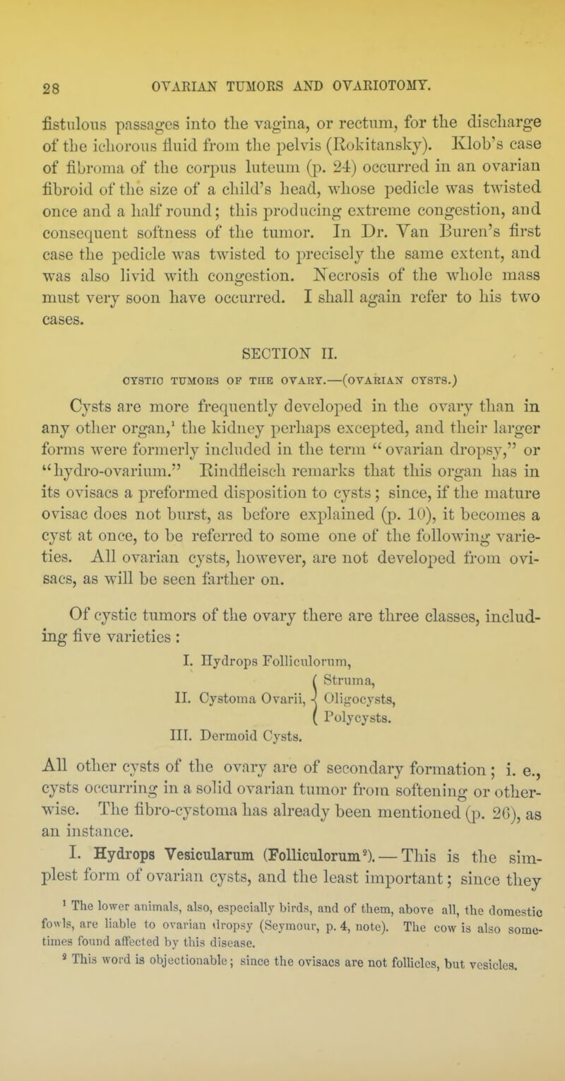 fistulous passages into tlie vagina, or rectum, for tlie discharge of the ichorous fluid from the pelvis (Rokitansky). Klob's case of fibroma of the corpus luteum (p. 2i) occurred in an ovarian fibroid of the size of a child's head, whose pedicle was twisted once and a half round; this producing extreme congestion, and consequent softness of the tumor. In Dr. Van Buren's first case the pedicle was twisted to precisely the same extent, and was also livid with congestion. Necrosis of the whole mass must very soon have occurred. I shall again refer to his two cases. SECTION II. OTSTIO TUMORS OF THE OVAKY.—(OVARIAN OYSTS.) Cysts are more frequently developed in the ovary than in any other organ,' the kidney perhaps excepted, and their larger forms were formerly included in the term  ovarian dropsy, or  hydro-ovarium. Rindfleisch remarks that this organ has in its ovisacs a preformed disposition to cysts ; since, if the mature ovisac does not burst, as before explained (p. 10), it becomes a cyst at once, to be referred to some one of the following varie- ties. All ovarian cysts, however, are not developed from ovi- sacs, as will be seen farther on. Of cystic tumors of the ovary there are three classes, includ- ing five varieties: I. Hydrops Folliculomm, ( Struma, II. Cystoma Ovarii, < Oligocysts, ( Polycysts. III. Dermoid Cysts. All Other cysts of the ovary are of secondary formation; i. e., cysts occurring in a solid ovarian tumor from softening or other- wise. The fibro-cystoma has already been mentioned (p. 2G), as an instance. I. Hydrops Vesicularum (FoUicTilorum'). —This is the sim- plest form of ovarian cysts, and the least important; since they » The lower animals, also, especiall.y birds, and of them, above all, the domestic fowls, are liable to ovarian dropsy (Seymour, p. 4, note). The cow is also some- times found affected by this disease. « This word is objectionable; since the ovisacs are not follicles, but vesicles.