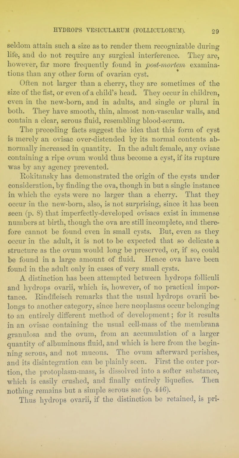 seldom attain sucli a size as to render them recognizable dm-ing life, and do not require any surgical interference. They are, however, lar more frequently found in post^nortem examma- tions than any other form of ovarian cyst. Often not larger than a cherry, they are sometimes of the size of the fist, or even of a child's head. They occur in children, even in the new-born, and in adults, and single or plural in both. They have smooth, thin, almost non-vascular walls, and contain a clear, serous fluid, resembling blood-serum. The preceding facts suggest the idea that this form of cyst is merely an ovisac over-distended by its normal contents ab- normally increased in quantity. In the adult female, any ovisac containing a ripe ovum would thus become a cyst, if its rupture was by any agency prevented. Hokitansky has demonstrated the origin of the cysts under consideration, by finding the ova, though in but a single instance in which the cysts were no larger than a cherry. That they occur in the new-born, also, is not surprising, since it has been seen (p. 8) that imperfectly-developed ovisacs exist in immense numbers at birth, though the ova are still incomplete, and there- fore cannot be found even in small cysts. But, even as they occur in the adult, it is not to be expected that so delicate a structure as the ovum would long be preserved, or, if so, could be foimd in a large amount of fluid. Hence ova have been found in the adult only in cases of very small cysts. A distinction has been attempted between hydrops folliculi and hydrops ovarii, which is, however, of no practical impor- tance. Rindfleiscli remarks that the usual hydrops ovarii be- longs to another category, since here neoplasms occur belonging to an entirely different method of development; for it results in an ovisac containing the usual cell-mass of the membrana granulosa and the ovum, from an accumulation of a larger quantity of albuminous fluid, and which is here from the begin- ning serous, and not mucous. The ovum afterward perishes, and its disintegration can be plainly seen. First the outer por- tion, the j^rotoplasm-mass, is dissolved into a softer substance, which is easily crushed, and finally entirely liquefies. Then nothing remains but a simple serous sac (p. 44:6). Thus hydrops ovarii, if the distinction be retained, is pri-