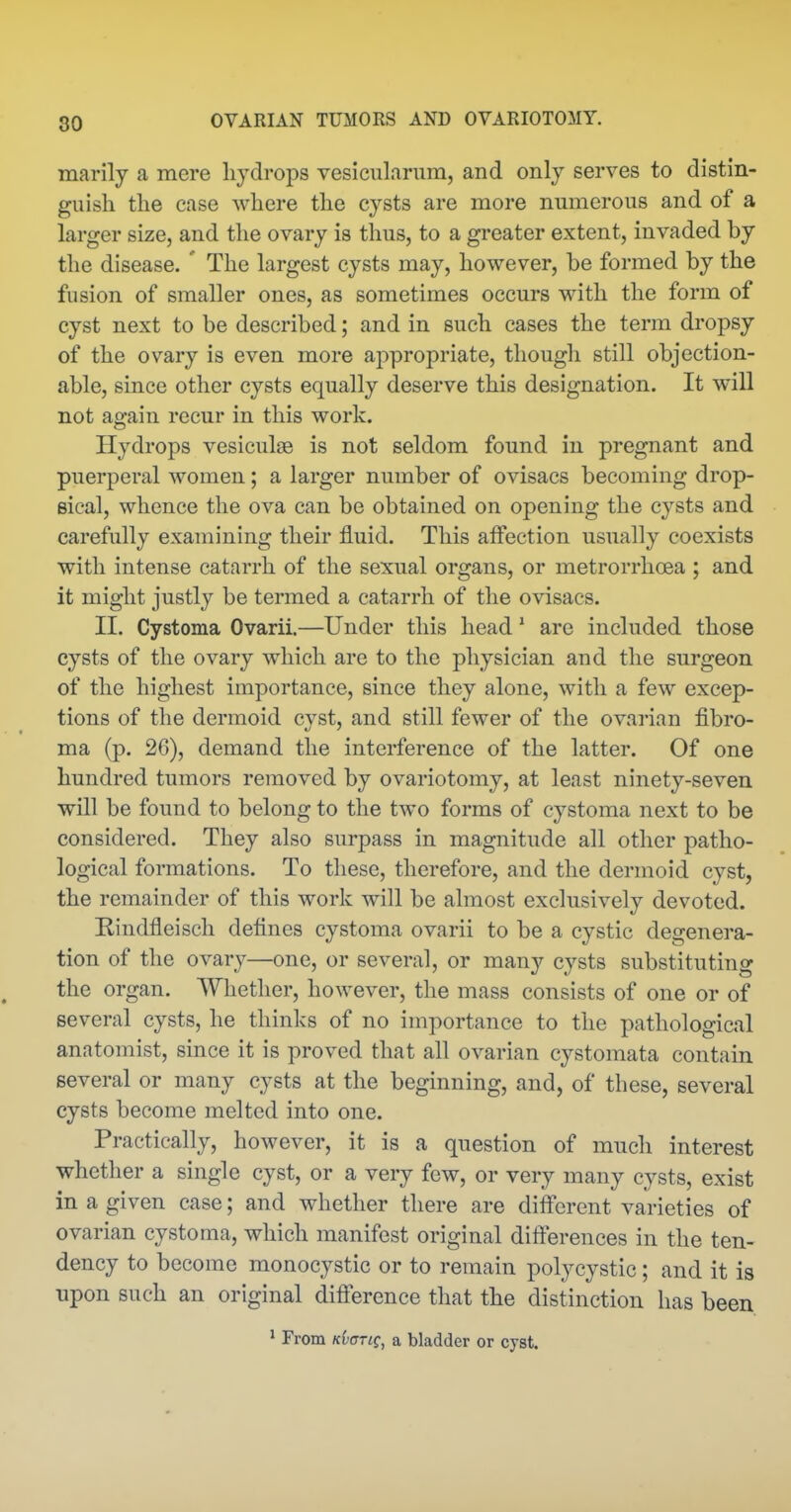 raarily a mere hydrops vesienlarum, and only serves to distin- guish the case where the cysts are more numerous and of a larger size, and the ovary is thus, to a greater extent, invaded by the disease. ' The largest cysts may, however, be formed by the fusion of smaller ones, as sometimes occurs with the form of cyst next to be described; and in such cases the term dropsy of the ovary is even more appropriate, though still objection- able, since other cysts equally deserve this designation. It will not again recur in this work. Hydrops vesiculae is not seldom found in pregnant and puerperal women; a larger number of ovisacs becoming drop- sical, whence the ova can be obtained on opening the cysts and carefully examining their fluid. This affection usually coexists with intense catarrh of the sexual organs, or metrorrhoea ; and it might justly be termed a catarrh of the ovisacs. II. Cystoma Ovarii.—Under this head' are included those cysts of the ovary which are to the physician and the surgeon of the highest importance, since they alone, with a few excep- tions of the dermoid cyst, and still fewer of the ovarian fibro- ma (p. 26), demand the interference of the latter. Of one hundred tumors removed by ovariotomy, at least ninety-seven will be found to belong to the two forms of cystoma next to be considered. They also surpass in magnitude all other patho- logical formations. To these, therefore, and the dermoid cyst, the remainder of this work will be almost exclusively devoted. Kindfleisch defines cystoma ovarii to be a cystic degenera- tion of the ovary—one, or several, or many cysts substituting the organ. Whether, however, the mass consists of one or of several cysts, he thinks of no importance to the pathological anatomist, since it is proved that all ovarian cystomata contain several or many cysts at the beginning, and, of these, several cysts become melted into one. Practically, however, it is a question of much interest whether a single cyst, or a very few, or very many cysts, exist in a given case; and whether there are different varieties of ovarian cystoma, which manifest original differences in the ten- dency to become monocystic or to remain polycystic ; and it is upon such an original difierence that the distinction has been. * From Kvanc, a bladder or cyst.