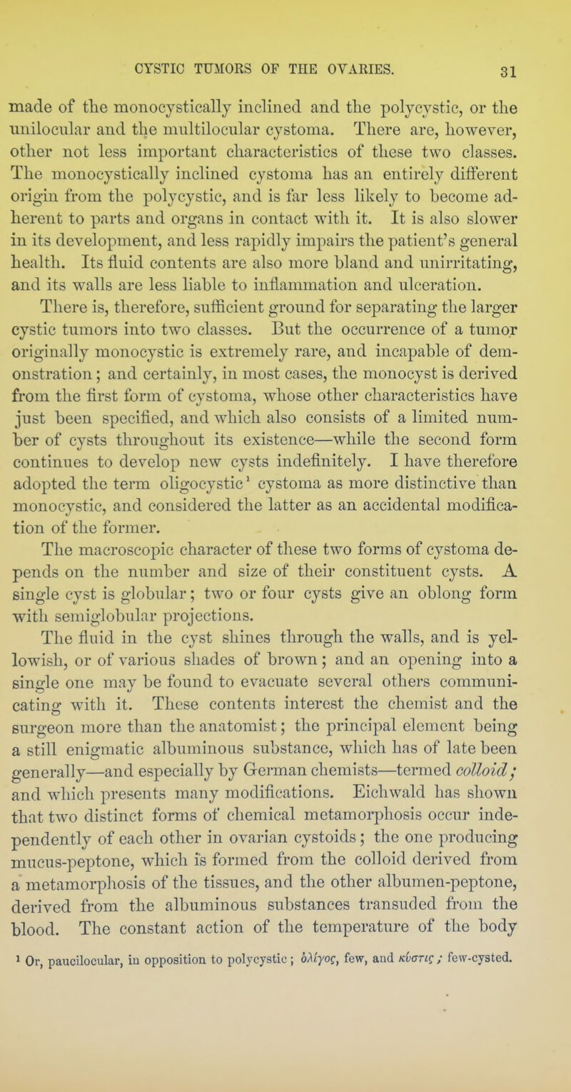 made of tlie monocystically inclined and the polycystic, or the unilocnlar and the multilocular cystoma. There are, however, other not less important characteristics of these two classes. The monocystically inclined cystoma has an entirely different origin from the polycystic, and is far less likely to become ad- herent to parts and organs in contact with it. It is also slower in its development, and less rapidly impairs the patient's general health. Its fluid contents are also more bland and unirritating, and its walls are less liable to inflammation and ulceration. There is, therefore, sufficient ground for separating the larger cystic tumors into two classes. But the occurrence of a tumor originally monocystic is extremely rare, and incapable of dem- onstration ; and certainly, in most cases, the monocyst is derived from the first form of cystoma, whose other characteristics have just been specified, and which also consists of a limited num- ber of cysts throughout its existence—while the second form continues to develop new cysts indefinitely. I have therefore adopted the term oligocystic' cystoma as more distinctive than monocystic, and considered the latter as an accidental modifica- tion of the former. The macroscopic character of these two forms of cystoma de- pends on the number and size of their constituent cysts. A single cyst is globular; two or four cysts give an oblong form with semiglobular projections. The fluid in the cyst shines through the walls, and is yel- lowish, or of various shades of brown; and an opening into a single one may be found to evacuate several others communi- cating with it. These contents interest the chemist and the surgeon more than the anatomist; the principal element being a still enigmatic albuminous substance, which has of late been generally—and especially by Geraian chemists—termed colloid; and which presents many modifications. Eichwald has shown that two distinct forms of chemical metamorphosis occur inde- pendently of each other in ovarian cystoids; the one producing mucus-peptone, which is formed from the colloid derived from a metamorphosis of the tissues, and the other albumen-peptone, derived from the albuminous substances transuded from the blood. The constant action of the temperature of the body ' Or, paucilocular, in opposition to polycystic; oAtyof, few, aud KhariQ; few-cysted.
