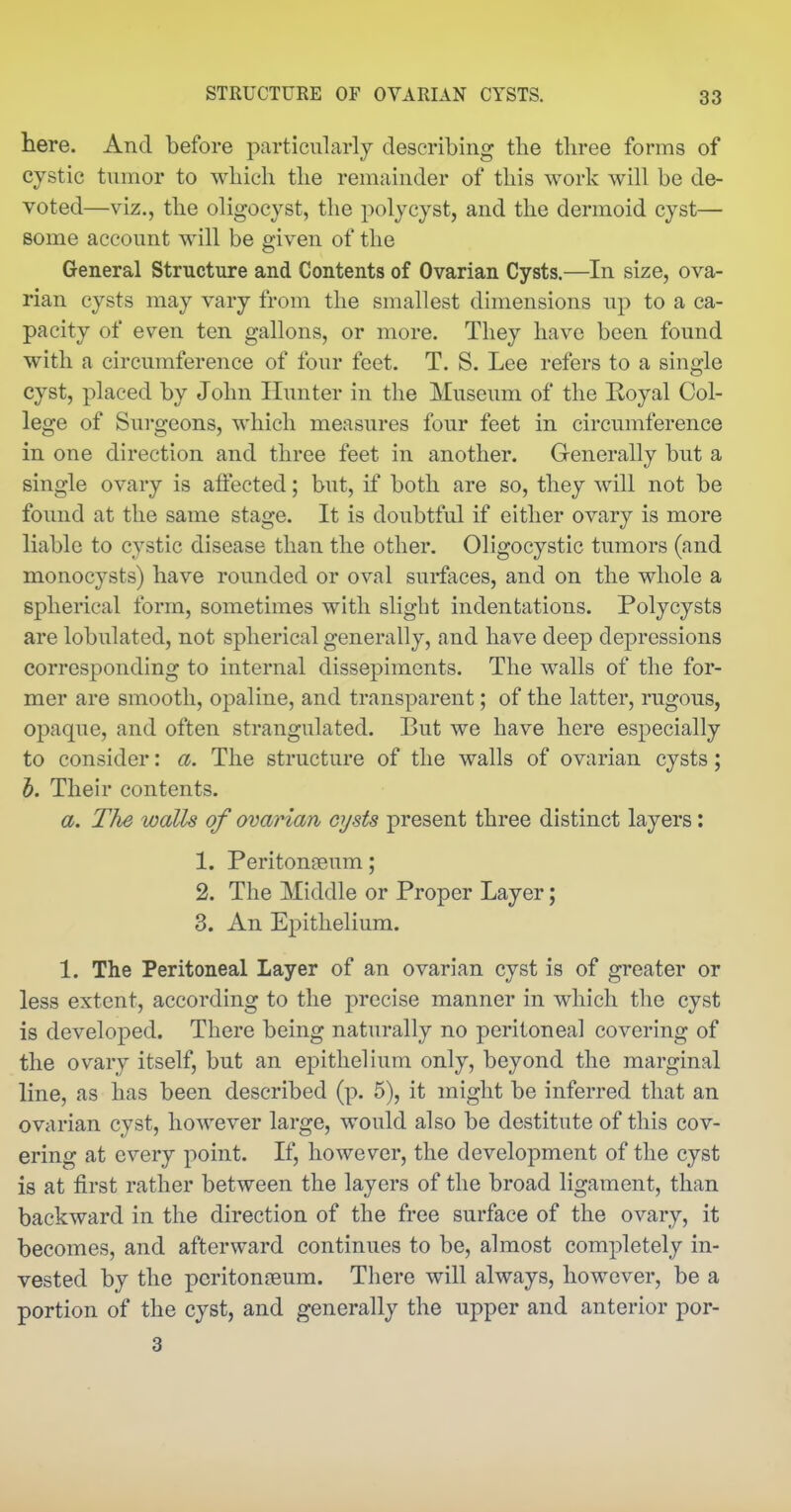 here. And before particularly describing the three forms of cystic tumor to which the remainder of this work will be de- voted—viz., the oligocyst, the polycyst, and the dermoid cyst— some account will be given of the General Structure and Contents of Ovarian Cysts.—^In size, ova- rian cysts may vary from the smallest dimensions up to a ca- pacity of even ten gallons, or more. They have been found with a circumference of four feet. T. S. Lee refers to a single cyst, placed by John Hunter in the Museum of the Koyal Col- lege of Surgeons, which measures four feet in circumference in one direction and three feet in another. Generally but a single ovary is affected; but, if both are so, they will not be found at the same stage. It is doubtful if either ovary is more liable to cystic disease than the other. Oligocystic tumors (and monocysts) have rounded or oval surfaces, and on the whole a spherical form, sometimes with slight indentations. Polycysts are lobulated, not spherical generally, and have deep depressions corresponding to internal dissepiments. The walls of the for- mer are smooth, opaline, and transparent; of the latter, rugous, opaque, and often strangulated. But we have here especially to consider: a. The structure of the walls of ovarian cysts; h. Their contents. a. The walls of ovarian cysts present three distinct layers: 1. Peritonaeum; 2. The Middle or Proper Layer; 3. An Epithelium. 1. The Peritoneal Layer of an ovarian cyst is of greater or less extent, according to the precise manner in which the cyst is developed. There being naturally no peritoneal covering of the ovary itself, but an epithelium only, beyond the marginal line, as has been described (p. 5), it might be inferred that an ovarian cyst, however large, would also be destitute of this cov- ering at every point. If, however, the development of the cyst is at first rather between the layers of the broad ligament, than backward in the direction of the free surface of the ovary, it becomes, and afterward continues to be, almost completely in- vested by the pcritonfeum. There will always, however, be a portion of the cyst, and generally the upper and anterior por- 3