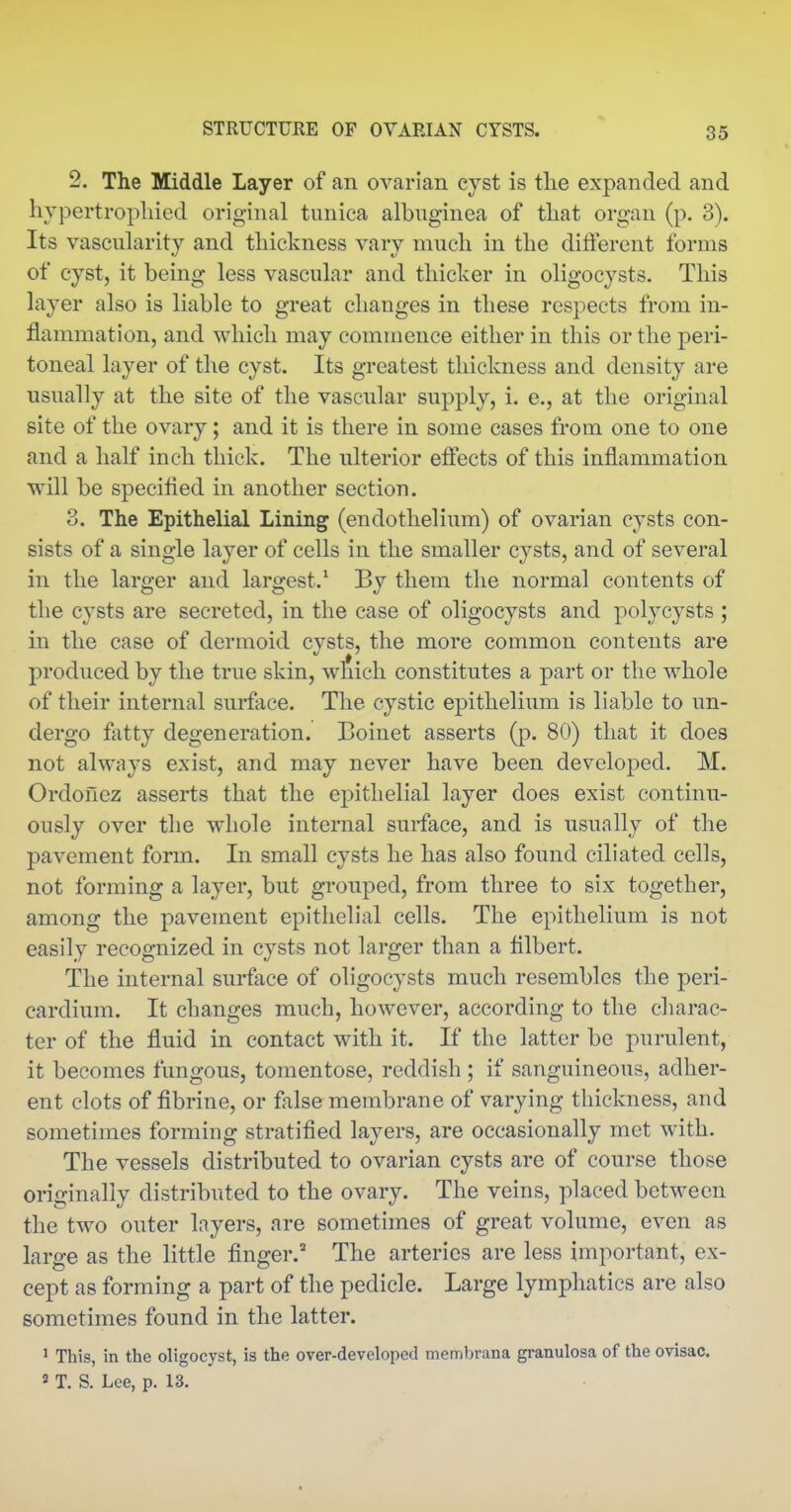 2. The Middle Layer of an ovarian cyst is the expanded and hypertrophied original tunica albuginea of that organ (p. 3). Its vascularity and thickness vary much in the diiferent forms of cyst, it being less vascular and thicker in oligocysts. This layer also is liable to great changes in these respects from in- flammation, and which may commence either in this or the peri- toneal layer of the cyst. Its greatest thickness and density are usually at the site of the vascular supply, i. e., at the original site of the ovary; and it is there in some cases from one to one and a half inch thick. The ulterior efiects of this inflammation will be specified in another section. 3. The Epithelial Lining (endothelium) of ovarian cysts con- sists of a single layer of cells in the smaller cysts, and of several in the larger and largest.* By them the normal contents of the cysts are secreted, in the case of oligocysts and polycysts ; in the case of dermoid cvsts, the more common contents are produced by the true skin, which constitutes a part or the whole of their internal surface. The cystic epithelium is liable to un- dergo fatty degeneration. Boinet asserts (p. 80) that it does not always exist, and may never have been develojDed. M. Ordonez asserts that the epithelial layer does exist continu- ously over the whole internal surface, and is usually of the pavement form. In small cysts he has also found ciliated cells, not forming a layer, but grouped, from three to six together, among the pavement epithelial cells. The epithelium is not easily recognized in cysts not larger than a filbert. The internal surface of oligocysts much resembles the peri- cardium. It changes much, however, according to the charac- ter of the fluid in contact with it. If the latter be purulent, it becomes fungous, tomentose, reddish ; if sanguineous, adher- ent clots of fibrine, or false membrane of varying thickness, and sometimes forming stratified layers, are occasionally met with. The vessels distributed to ovarian cysts are of course those originally distributed to the ovary. The veins, placed between the two outer layers, are sometimes of great volume, even as large as the little finger.' The arteries are less important, ex- cept as forming a part of the pedicle. Large lymphatics are also sometimes found in the latter. 1 This, in the oligocyst, is the over-developed membrana granulosa of the ovisac.