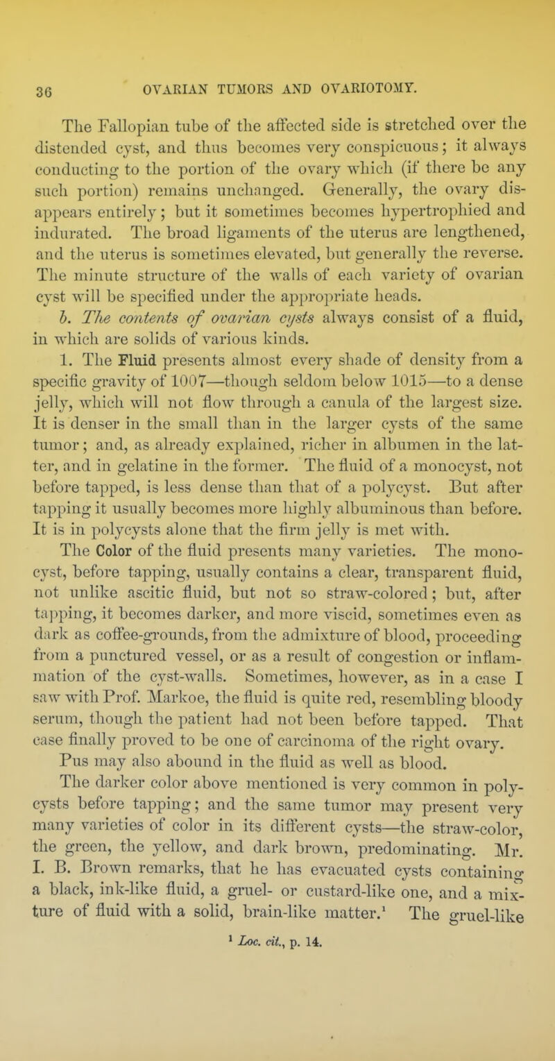 The Fallopian tube of the affected side is stretched over the distended cyst, and thus becomes very conspicuous; it always conducting to the portion of the ovary which (if there be any such portion) remains unchanged. Generally, the ovary dis- appears entirely; but it sometimes becomes hypertrophied and indurated. The broad ligaments of the uterus are lengthened, and the uterus is sometimes elevated, but generally the reverse. The minute structure of the walls of each variety of ovarian cyst will be specified under the aj^propriate heads. h. TJie contents of ova?'ian cysts always consist of a fluid, in which are solids of various kinds. 1. The Fluid presents almost every shade of density from a specific gravity of 1007—though seldom below 1015—to a dense jelly, which will not flow through a canula of the largest size. It is denser in the small than in the larger cysts of the same tumor; and, as already explained, richer in albumen in the lat- ter, and in gelatine in the former. The fluid of a monocyst, not before tapped, is less dense than that of a polycyst. But after tapping it usually becomes more highly albuminous than before. It is in polycysts alone that the firm jelly is met with. The Color of the fluid presents many varieties. The mono- cyst, before tapping, usually contains a clear, transparent fluid, not unlike ascitic fluid, but not so straw-colored; but, after ta])ping, it becomes darker, and more viscid, sometimes even as dark as cofl'ee-gi'ounds, from the admixture of blood, proceeding from a punctured vessel, or as a result of congestion or inflam- mation of the cyst-walls. Sometimes, however, as in a case I saw with Prof. Markoe, the fluid is quite red, resembling bloody serum, though the patient had not been before tapped. That case finally proved to be one of carcinoma of the right ovary. Pus may also abound in the fluid as well as blood. The darker color above mentioned is very common in poly- cysts before tapping; and the same tumor may present very many varieties of color in its difterent cysts—the straw-color, the green, the yellow, and dark brown, predominating. Mr. I. B. Brown remarks, that he has evacuated cysts containino- a black, ink-like fluid, a gruel- or custard-like one, and a mix- ture of fluid with a solid, brain-like matter.* The gruel-like * Loc. cit., p. 14.