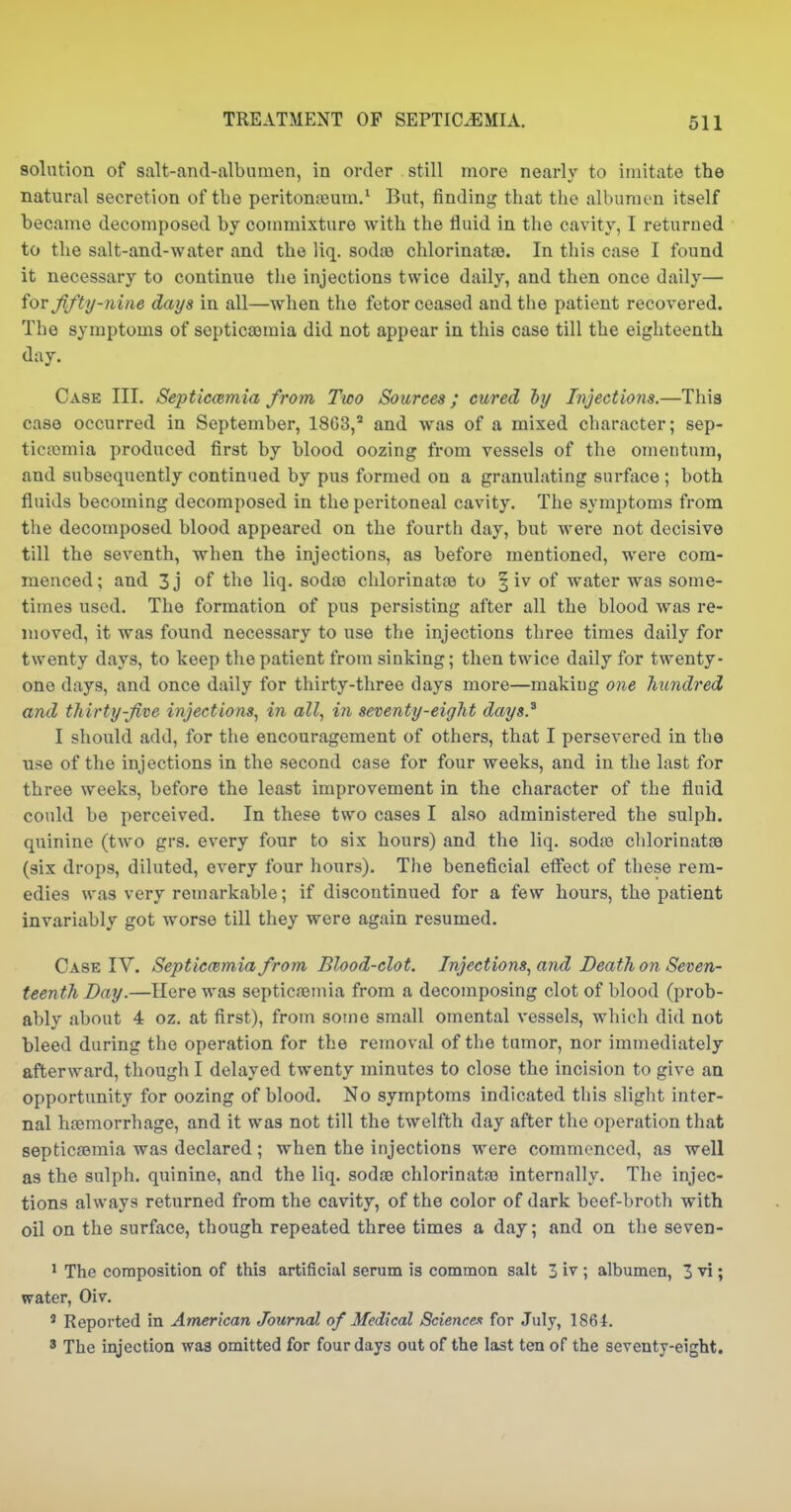 solution of salt-and-albumen, in order still more nearly to imitate the natural secretion of the peritoneum/ But, finding that the albumen itself became decomposed by commixture with the fluid in the cavity, I returned to the salt-and-water and the liq. sodce chlorinata3. In this case I found it necessary to continue the injections twice daily, and then once daily— ioY fifty-nine days in all—when the fetor ceased and the patient recovered. The symptoms of septicaemia did not appear in this case till the eighteenth day. Case III. Septiccemia from Two Sources; cured ly Injections.—This case occurred in September, 18G3,' and was of a mixed character; sep- ticaimia produced first by blood oozing from vessels of the omentum, and subsequently continued by pus formed on a granulating surface ; both fluids becoming decomposed in the peritoneal cavity. The symptoms from the decomposed blood appeared on the fourth day, but were not decisive till the seventh, when the injections, as before mentioned, were com- menced; and 3j of the liq. sodao chlorinatse to | iv of water was some- times used. The formation of pus persisting after all the blood was re- moved, it was found necessary to use the injections three times daily for twenty days, to keep the patient from sinking; then twice daily for twenty- one days, and once daily for thirty-three days more—making one himdred and thirty five injections, in all, in seventy-eight days} I should add, for the encouragement of others, that I persevered in the iise of the injections in the second case for four weeks, and in the last for three weeks, before the least improvement in the character of the fluid could be perceived. In these two cases I also administered the sulph. quinine (two grs. every four to six hours) and the liq. sodfe chlorinatje (six drops, diluted, every four hours). The beneficial efiect of these rem- edies was very remarkable; if discontinued for a few hours, the patient invariably got worse till they were again resumed. Case IV. Septiccemia from Blood-clot. Injections, and Death on Seven- teenth Day.—Here was septicfemia from a decomposing clot of blood (prob- ably about 4 oz. at first), from some small omental vessels, which did not bleed during the operation for the removal of the tumor, nor immediately afterward, though I delayed twenty minutes to close the incision to give an opportunity for oozing of blood. No symptoms indicated this slight inter- nal hremorrhage, and it was not till the twelfth day after the operation that septicasmia was declared ; when the injections were commenced, as well as the sulph. quinine, and the liq. sodce chlorinata3 internally. The injec- tions always returned from the cavity, of the color of dark beef-broth with oil on the surface, though repeated three times a day; and on the seven- * The composition of this artificial serum is common salt 3 i^ ; albumen, 3 vi; water, Oiv. ' Reported in American Journal of Medical Science-i for July, 1861. ' The injection was omitted for four days out of the last ten of the seventy-eight.