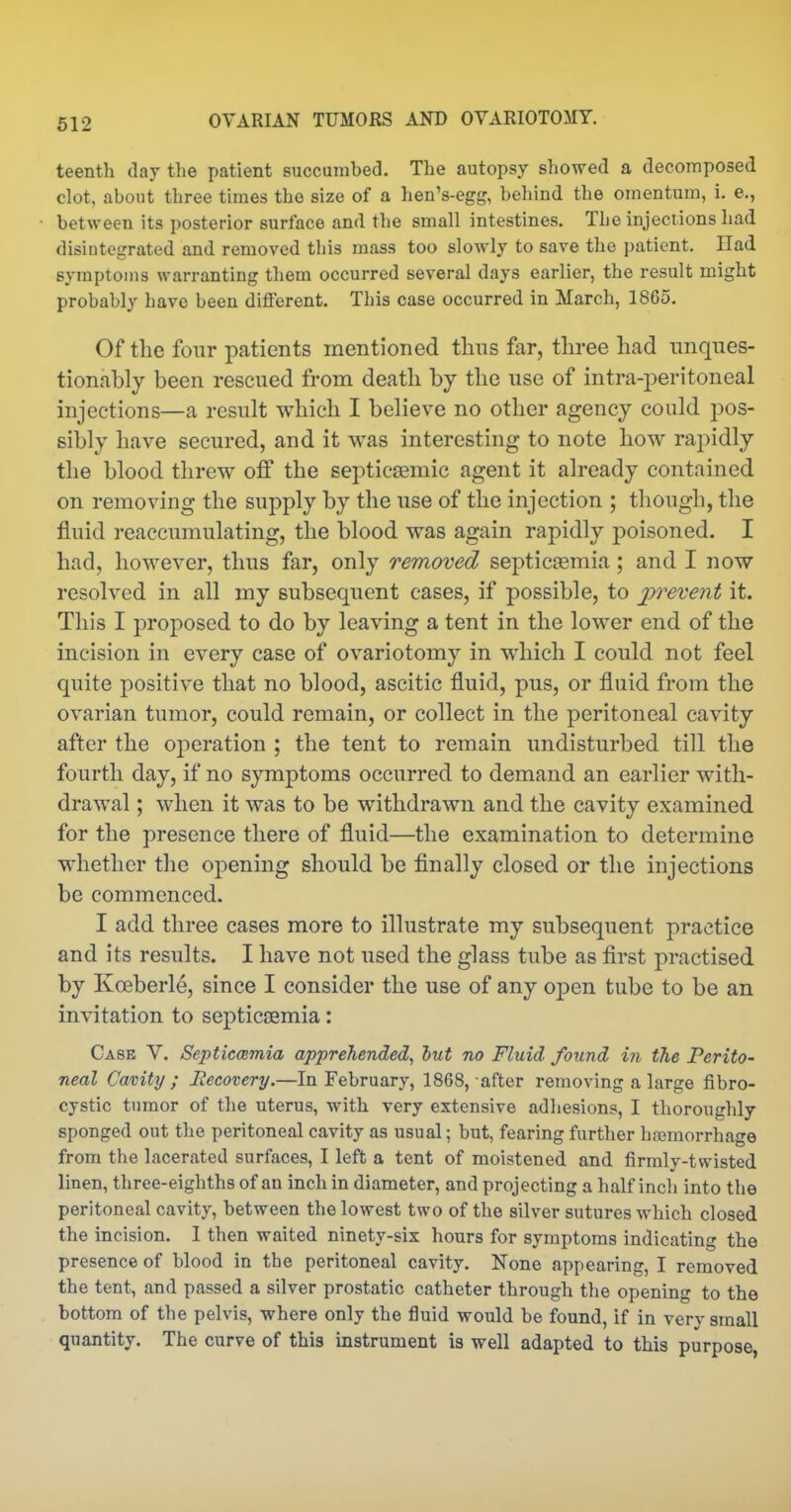teenth day the patient succumbed. The autopsy showed a decomposed clot, about three times the size of a hen's-egg, behind the omentum, i. e., between its posterior surface and the small intestines. The injections had disintegrated and removed this mass too slowly to save the patient. Had symptoms warranting them occurred several days earlier, the result might probably have been diflferent. This case occurred in March, 1865. Of the four patients mentioned tlins far, three had unques- tionably been rescued from death by the use of intra-peritoneal injections—a result which I believe no other agency could pos- sibly have secured, and it was interesting to note how rapidly the blood threw off the septiccemic agent it already contained on removing the supply by the use of the injection ; though, the fluid reaccumulating, the blood was again rapidly poisoned. I had, however, thus far, only removed septicaemia; and I now resolved in all my subsequent eases, if possible, to prevent it. This I proposed to do by leaving a tent in the lower end of the incision in every case of ovariotomy in which I could not feel quite positive that no blood, ascitic fluid, pus, or fluid from the ovarian tumor, could remain, or collect in the peritoneal cavity after the oj)eration ; the tent to remain undisturbed till the fourth day, if no symptoms occurred to demand an earlier with- drawal ; when it was to be withdrawn and the cavity examined for the presence there of fluid—the examination to determine whether the opening should be finally closed or the injections be commenced. I add three cases more to illustrate my subsequent practice and its results. I have not used the glass tube as first practised by Koeberle, since I consider the use of any open tube to be an invitation to septicaemia: Case V. Septiccemia apprehended, hut no Fluid found in the Perito- neal Cavity; Hecovery.—In February, 1868, after removing a large fibro- cystic tumor of the uterus, with very extensive adhesions, I thoroughly sponged out the peritoneal cavity as usual; but, fearing further hajmorrhage from the lacerated surfaces, I left a tent of moistened and firmly-twisted linen, three-eighths of an inch in diameter, and projecting a half inch into the peritoneal cavity, between the lowest two of the silver sutures which closed the incision. I then waited ninety-six hours for symptoms indicatin the presence of blood in the peritoneal cavity. None appearing, I removed the tent, and passed a silver prostatic catheter through the opening to the bottom of the pelvis, where only the fluid would be found, if in very small quantity. The curve of this instrument is well adapted to this purpose,