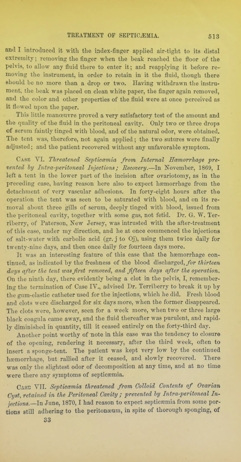 and I introduced it with the index-finger applied air-tight to its distal extremity; removing the finger when the beak reached the floor of the pelvis, to allow any fluid there to enter it; and reapplying it before re- moving the instrument, in order to retain in it the fluid, though there should be no more than a drop or two. Having withdrawn the instru- ment, the beak was placed on clean white paper, the finger again removed, and the color and other properties of the fluid were at once perceived as it flowed upon the paper. This little manoeuvre proved a very satisfactory test of the amount and the quality of the fluid in the peritoneal cavity. Only two or three drops of serum faintly tinged with blood, and of the natural odor, were obtained. The tent was, therefore, not again applied; the two sutures were finally adjusted; and the patient recovered without any unfavorable symptom. Case VI. Threatened Septiccemia from Internal Hcemorrhage pre- vented hy Intra-peritoneal Injections; Recovery.—In November, 1869, I left a tent in the lower part of the incision after ovariotomy, as in the preceding case, having reason here also to expect haemorrhage from the detachment of very vascular adhesions. In forty-eight hours after the operation tlie tent was seen to be saturated with blood, and on its re- moval about three gills of serum, deeply tinged with blood, issued from the peritoneal cavity, together with some gas, not fetid. Dr. G. W. Ter- riberry, of Paterson, New Jersey, was intrusted with the after-treatment of this case, under my direction, and he at once commenced the injections of salt-water with carbolic acid (gr. j to Oj), using them twice daily for twenty-nine days, and then once daily for fourteen days more. It was an interesting feature of this case that the hjemorrhage con- tinued, as indicated by the freshness of the blood discharged, ^br thirteen days after the tent teas first removed, and fifteen days after the operation. On the ninth day, there evidently being a clot in the pelvis, I, remember- ing the termination of Case IV., advised Dr. Terriberry to break it up by the gum-elastic catheter used for the injections, which he did. Fresh blood and clots were discharged for six days more, when the former disappeared. The clots were, however, seen for a week more, when two or three large black coagula came away, and the fluid thereafter was purulent, and rapid- ly diminished in quantity, till it ceased entirely on the forty-third day. Another point worthy of note in this case was the tendency to closure of the opening, rendering it necessary, after the third week, often to insert a sponge-tent. The patient was kept very low by the continued hfemorrhage, but rallied after it ceased, and slowly recovered. There was only the slightest odor of decomposition at any time, and at no time were there any symptoms of 8eptica;mia. Case VII. Septicemia threatened from Colloid Contents of Ovarian Cyst, retained in the Peritoneal Cavity; prevented ly Intra-peritoneal In- jections.—in June, 1870,1 had reason to expect septicemia from some por- tions still adhering to the peritonaium, in spite of thorough sponging, of 33