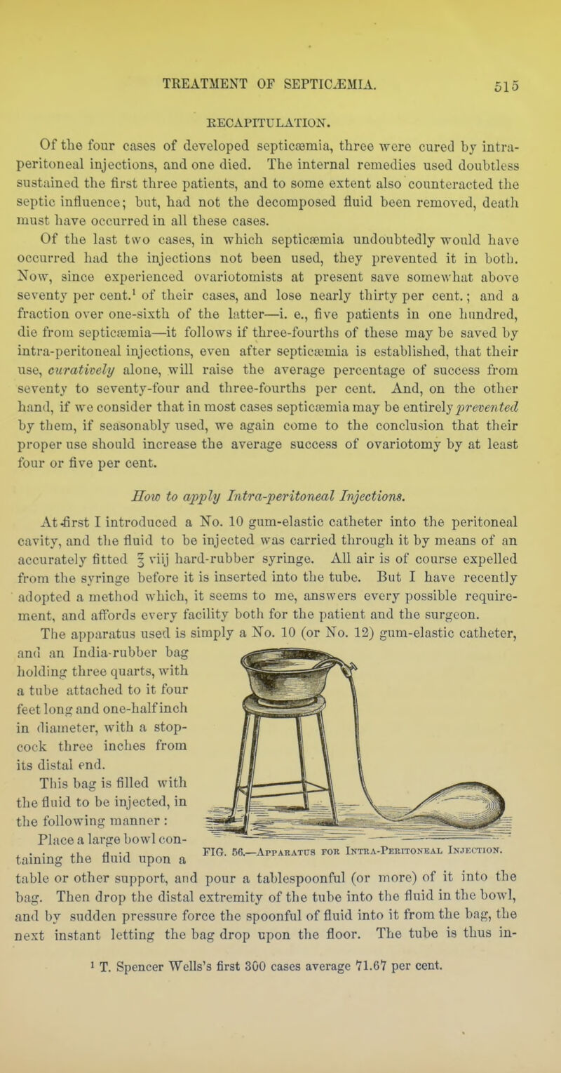 KECAPITULATION. Of the four cases of developed septicaamia, three were cured by intra- peritoneal injections, and one died. The internal remedies used doubtless sustained tlie first three patients, and to some extent also counteracted the septic influence; but, had not the decomposed fluid been removed, death must liave occurred in all these cases. Of the last two cases, in which septicaemia undoubtedly would have occurred had the injections not been used, they prevented it in both. Now, since experienced ovariotomists at present save somewhat above seventy per cent.' of their cases, and lose nearly thirty per cent.; and a fraction over one-sixth of the latter—i. e., five patients in one hundred, die from septiciemia—it follows if three-fourths of these may be saved by intra-peritoneal injections, even after septicemia is established, that their use, curatively alone, will raise the average percentage of success from seventy to seventy-four and three-fourths per cent. And, on the other hand, if we consider that in most cases septicaemia may be entirely pre^ra^ecZ by them, if seasonably used, we again come to the conclusion that their proper use should increase the average success of ovariotomy by at least four or five per cent. Hoio to apply Intra-peritoneal Injections. At4irst I introduced a No. 10 gum-elastic catheter into the peritoneal cavity, and the fluid to be injected was carried through it by means of an accurately fitted 3 viij hard-rubber syringe. All air is of course expelled from the syringe before it is inserted into the tube. But I have recently adopted a method which, it seems to me, answers every possible require- ment, and affords every facility both for the patient and the surgeon. The apparatus used is simply a No. 10 (or No. 12) gum-elastic catheter, and an India-rubber bag holding three quarts, with a tube attached to it four feet long and one-half inch in diameter, with a stop- cock three inches from its distal end. This bag is filled with the fluid to be injected, in the following manner: Place a large bowl con- taining the fluid upon a table or other support, and pour a tablespoonful (or more) of it into the bag. Then drop the distal extremity of the tube into the fluid in the bowl, and by sudden pressure force the spoonful of fluid into it from the bag, the next instant letting the bag drop upon the floor. The tube is thus in- 1 T. Spencer Wells's first 300 cases average 71.67 per cent. FIG. 56.—Apparatus for Intra-Peritoneal Injection.