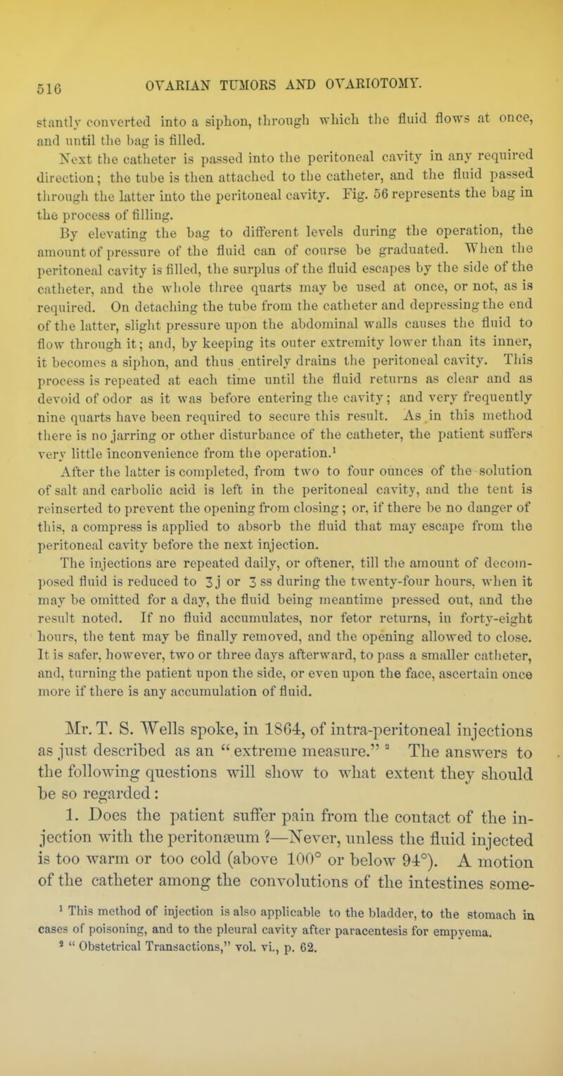 stantly converted into a siphon, through which the fluid flows at once, and until the bag is filled, Next the catheter is passed into the peritoneal cavity in any required direction; the tube is then attached to the catheter, and the fluid passed through the latter into the peritoneal cavity. Fig. 56 represents the bag in the process of filling. By elevating the bag to different levels during the operation, the amount of pressure of the fluid can of course be graduated. When the peritoneal cavity is filled, the surplus of the fluid escapes by the side of the catheter, and the whole three quarts may be used at once, or not, as is required. On detaching the tube from the catheter and depressing the end of the latter, slight pressure upon the abdominal walls causes the fluid to flow through it; and, by keeping its outer extremity lower than its inner, it becomes a siphon, and thus entirely drains the peritoneal cavity. Tliis process is repeated at each time until the fluid returns as clear and as devoid of odor as it was before entering the cavity; and very frequently nine quarts have been required to secure this result. As in this method there is no jarring or other disturbance of the catheter, the patient sufiera very little inconvenience from the operation.' After the latter is completed, from two to four ounces of the solution of salt and carbolic acid is left in the peritoneal cavity, and the tent is reinserted to prevent the opening from closing; or, if there be no danger of this, a compress is applied to absorb the fluid that may escape from the peritoneal cavity before the next injection. The injections are repeated daily, or oftener, till the amount of decom- posed fluid is reduced to 3 j or 3 ss during the twenty-four hours, when it may be omitted for a day, the fluid being meantime pressed out, and the result noted. If no fluid accumulates, nor fetor returns, in forty-eight hours, the tent may be finally removed, and the opening allowed to close. It is safer, however, two or three days afterward, to pass a smaller catheter, and, turning the patient upon the side, or even upon the face, ascertain once more if there is any accumulation of fiuid. Mr. T. S. Wells spoke, in 1864, of intra-peritoneal injections as just described as an extreme measnre. The answers to the following questions will show to what extent thej should be so regarded: 1. Does the patient suffer pain from the contact of the in- jection with the peritoneum ?—Never, unless the fluid injected is too warm or too cold (above 100° or below 94°). A motion of the catheter among the convolutions of the intestines some- 1 This method of injection is also applicable to the bladder, to the stomach in cases of poisoning, and to the pleural cavity after paracentesis for empyema. ' Obstetrical Transactions, vol. vi., p. 62.