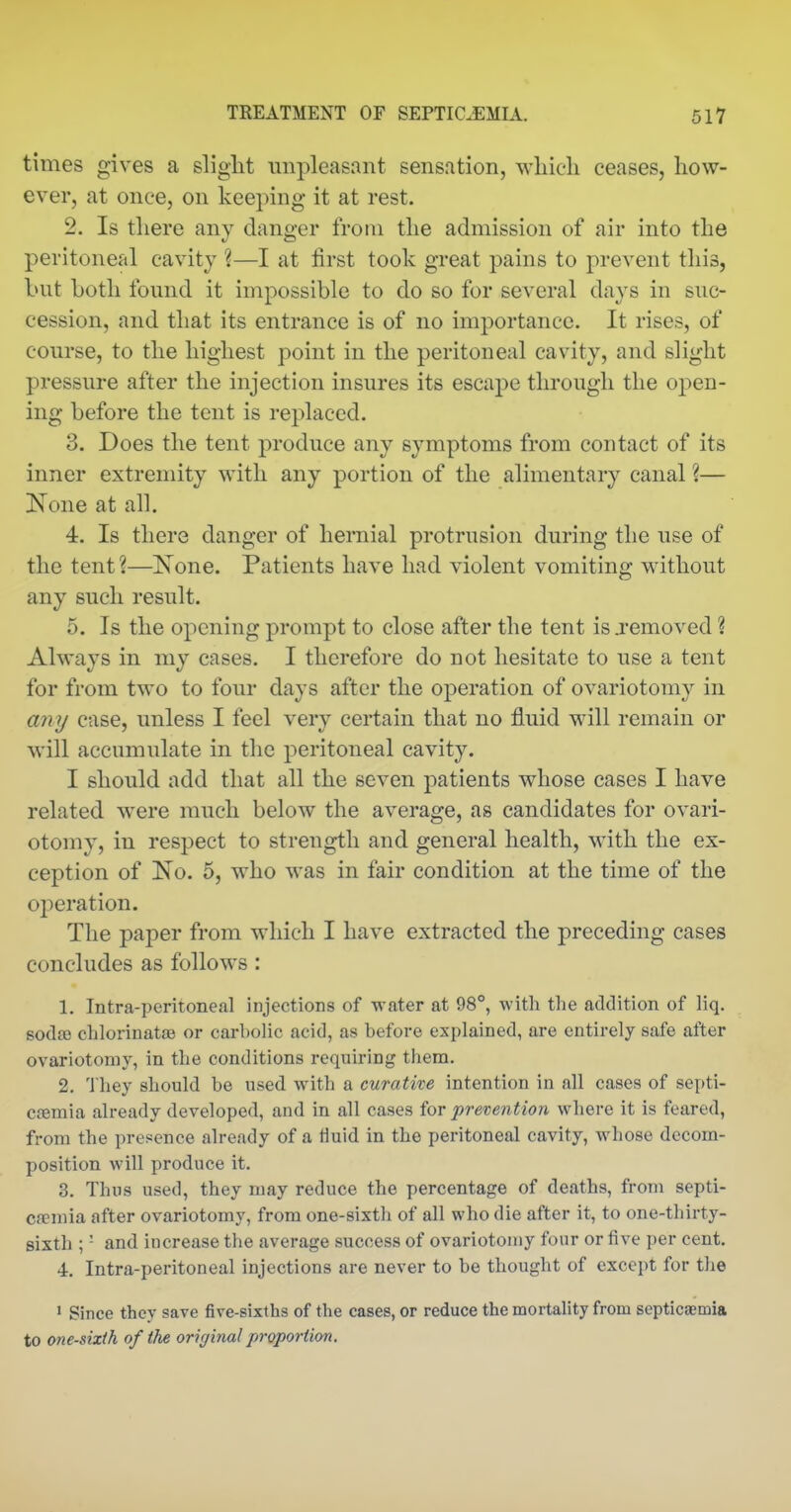 times gives a slight unpleasant sensation, wliicli ceases, how- ever, at once, on keeping it at rest. 2. Is there any danger from the admission of air into the peritoneal cavity ?—I at first took great pains to prevent this, but Loth found it impossible to do so for several days in suc- cession, and that its entrance is of no importance. It rises, of course, to the highest point in the peritoneal cavity, and slight pressure after the injection insures its escape through the open- ing before the tent is replaced. 3. Does the tent produce any symptoms from contact of its inner extremity with any portion of the alimentary canal ?— None at all. 4. Is there danger of hernial protrusion during the use of the tent ?—None. Patients have had violent vomiting without any such result. 5. Is the opening prompt to close after the tent is jemoved ? Always in my cases. I therefore do not hesitate to use a tent for from two to four days after the operation of ovariotomy in any case, unless I feel very certain that no fluid will remain or will accumulate in the peritoneal cavity. I should add that all the seven patients whose cases I have related were much below the average, as candidates for ovari- otomy, in respect to strength and general health, with the ex- ception of No. 5, who was in fair condition at the time of the operation. The paper from which I have extracted the preceding cases concludes as follows : 1. Intra-peritoneal injections of water at 98°, with the addition of liq. sodjB chlorinatae or carbolic acid, as before explained, are entirely safe after ovariotomy, in the conditions requiring them. 2. 'fhey should be used with a curative intention in all cases of septi- Cfemia already developed, and in all cases for preveyition where it is feared, from the presence already of a tiuid in the peritoneal cavity, whose decom- position will produce it. 3. Thus used, they may reduce the percentage of deaths, from septi- cfemia after ovariotomy, from one-sixth of all who die after it, to one-thirty- sixth ; - and increase the average success of ovariotoniy four or five per cent. 4. Intra-peritoneal injections are never to be thought of except for the ' Since they save five-sixths of the cases, or reduce the mortality from septicaemia to one-sixih of the original proportion.