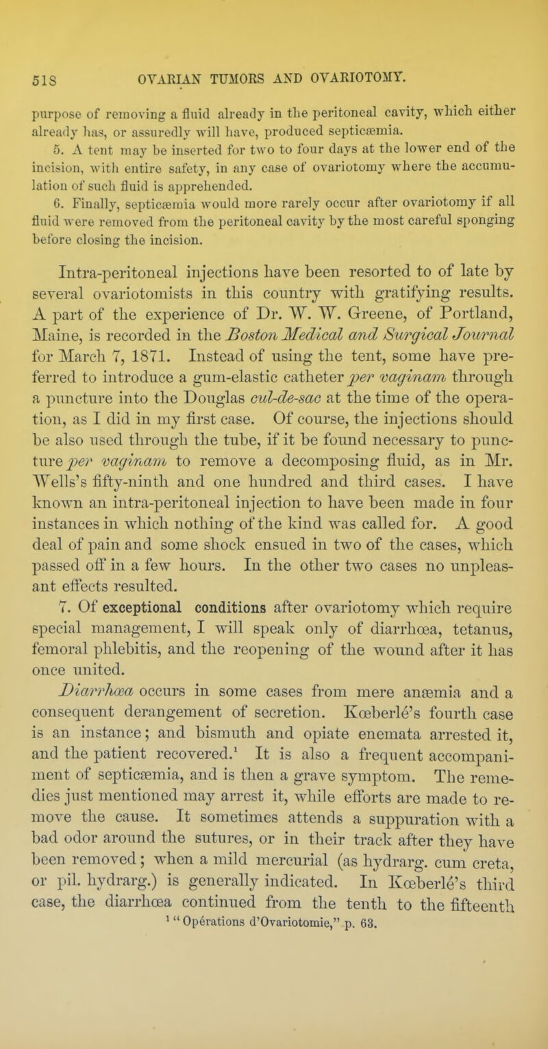 purpose of removing a fluid already in tlie peritoneal cavity, which either already lias, or assuredly will have, produced septicajmia. 5. A tent may be inserted for two to four days at the lower end of the incision, with entire safety, in any case of ovariotomy where the accumu- lation of such fluid is apprehended. 6. Finally, septicaemia would more rarely occur after ovariotomy if all fluid were removed from the peritoneal cavity by the most careful sponging before closing the incision. Intra-peritoneal injections have been resorted to of late by- several ovariotomists in this country with gratifying results. A part of the experience of Dr. W. W. Greene, of Portland, Maine, is recorded in the Boston Medical and Surgical Journal for March T, 1871. Instead of using the tent, some have pre- ferred to introduce a gum-elastic catheter j^^r vaginam through a puncture into the Douglas cul-de-sac at the time of the opera- tion, as I did in my first case. Of course, the injections should be also used through the tube, if it be found necessary to jDunc- turejf^;' vagina7rh to remove a decomposing fluid, as in Mr. Wells's fifty-ninth and one hundred and third cases. I have known an intra-peritoneal injection to have been made in four instances in which nothing of the kind was called for. A good deal of pain and some shock ensued in two of the cases, which passed off in a few hours. In the other two cases no unpleas- ant efiects resulted. 7. Of exceptional conditions after ovariotomy which require special management, I will speak only of diarrhoea, tetanus, femoral phlebitis, and the reopening of the wound after it has once united. Diarvlima occurs in some cases from mere anaemia and a consequent derangement of secretion. Koeberle's fourth case is an instance; and bismuth and opiate enemata arrested it, and the patient recovered.' It is also a frequent accompani- ment of septicaemia, and is then a grave symptom. The reme- dies just mentioned may arrest it, while efforts are made to re- move the cause. It sometimes attends a suppuration with a bad odor around the sutures, or in their track after they have been removed; when a mild mercurial (as hydrarg. cum creta, or pil. hydrarg.) is generally indicated. In Koeberle's third case, the diarrhoea continued from the tenth to the fifteenth ' Operations d'Ovariotomie, p. 63.