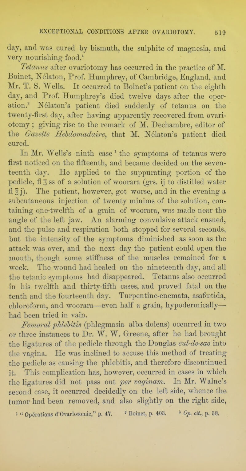 day, and was cured by bismuth, the sulphite of magnesia, and very nourishing food.' Tetanus after ovariotomy has occurred in the practice of M. Boinet, Nehxton, Prof. Humphrey, of Cambridge, Enghind, and Mr. T. S. Wells. It occurred to Boinet's patient on the eighth day, and Prof. Humphrey's died twelve days after the oper- ation. Nekton's patient died suddenly of tetanus on the twenty-first day, after having apparently recovered from ovari- otomy ; giving rise to the remark of M. Dechambre, editor of the Gazette Ilehdomadaire, that M. Nekton's patient died cured. In Mr. Wells's ninth case ' the symptoms of tetanus were first noticed on the fifteenth, and became decided on the seven- teenth day. He applied to the suppurating portion of the pedicle, fl 3 ss of a solution of woorara (grs. ij to distilled water fl 3 j). The patient, however, got worse, and in the evening a subcutaneous injection of twenty minims of the solution, con- taining one-twelfth of a grain of woorara, was made near the angle of the left jaw. An alarming convulsive attack ensued, and the pulse and respiration both stopped for several seconds, but the intensity of the symptoms diminished as soon as the attack was over, and the next day the patient could open the mouth, though some stifihess of the muscles remained for a week. The wound had healed on the nineteenth day, and all the tetanic symptoms had disappeared. Tetanus also occurred in his twelfth and thirty-fifth cases, and proved fatal on the tenth and the fourteenth day. Turpentine-enemata, asafoetida, chloroform, and woorara—even half a grain, hypodermically— had been tried in vain. Femoral j^hlehitis (phlegmasia alba dolens) occurred in two or three instances to Dr. W. W. Greene, after he had brought the ligatures of the pedicle through the Douglas Gul-de-sao into the vagina. He was inclined to accuse this method of treating the pedicle as causing the phlebitis, and therefore discontinued it. This complication has, however, occurred in cases in which the ligatures did not pass out per vaginatn. In Mr. Walne's second case, it occurred decidedly on the left side, whence the tumor had been removed, and also slightly on the right side, 1  Operations d'Ovarlotomie, p. 47. * Boinet, p. 403. » Op, cit,, p. 38.