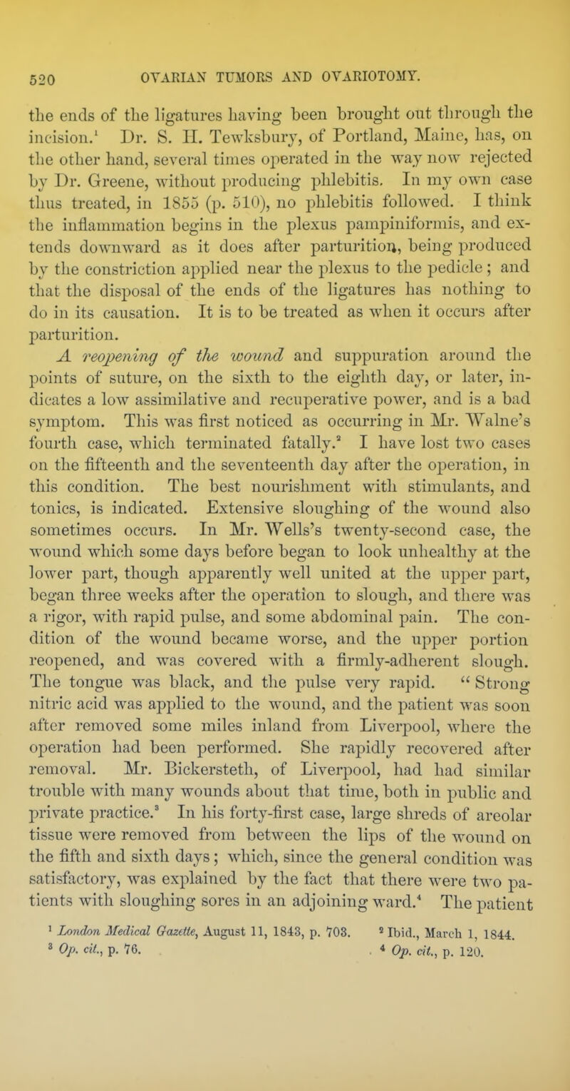 the ends of the ligatures having been brought out through the incision/ Dr. S. H. Tewksburj, of Porthmd, Maine, has, on the other hand, several times oj^erated in the way now rejected by Dr. Greene, without producing phlebitis. In my own case thus treated, in 1855 (p. 510), no phlebitis followed. I think the inflammation begins in the plexus pampiniformis, and ex- tends downward as it does after parturitioij, being produced by the constriction applied near the plexus to the pedicle; and that the disposal of the ends of the ligatures has nothing to do in its causation. It is to be treated as when it occurs after parturition. A reopening of the wound and suppuration around the points of suture, on the sixth to the eighth day, or later, in- dicates a low assimilative and recuperative power, and is a bad symptom. This was first noticed as occurring in Mr. Walne's fourth case, which terminated fatally.^ I have lost two cases on the fifteenth and the seventeenth day after the operation, in this condition. The best nourishment with stimulants, and tonics, is indicated. Extensive sloughing of the wound also sometimes occurs. In Mr. Wells's twentv-second case, the wound which some days before began to look unhealthy at the lower part, though apparently well united at the upper part, began three weeks after the operation to slough, and there was a rigor, with rapid pulse, and some abdominal pain. The con- dition of the wound became worse, and the upper portion reopened, and was covered with a firmly-adherent slough. The tongue was black, and the pulse very rapid.  Strong nitric acid was applied to the wound, and the patient was soon after removed some miles inland from Liverj^ool, where the operation had been performed. She rapidly recovered after removal. Mr. Bickersteth, of Liverpool, had had similar trouble with many wounds about that time, both in public and private practice.^ In his forty-first case, large shreds of areolar tissue were removed from between the lips of the wound on the fifth and sixth days; which, since the general condition was satisfactory, was explained by the fact that there were two pa- tients with sloughing sores in an adjoining ward. The patient ' London Medical Gazette, August 11, 1843, p. 703. * Ibid., March 1, 1844. « Op. ciL, p. 1&. .4 Op. at., p. 120.