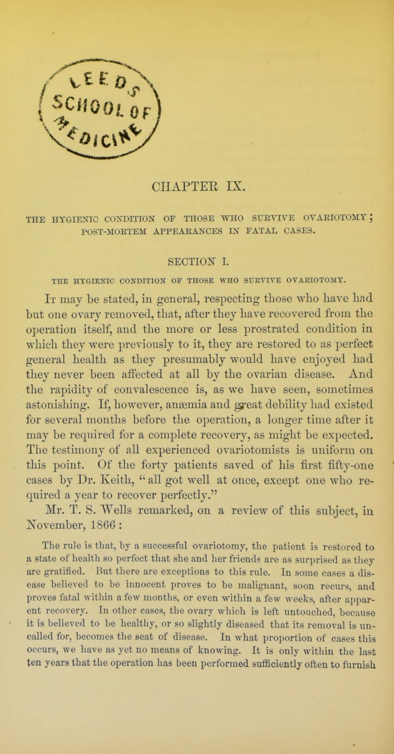 CHAPTER IX. THE HYGIEMC CONDITION OF THOSE WHO SURVIVE OVARIOTOMY; POST-MORTEM APPEARANCES IN FATAL CASES. SECTION L THE HYGIENIC CONDITION OF THOSE WHO SUEVIVE OVAEIOTOMT. It may be stated, in general, respecting those who have had but one ovary removed, that, after they have recovered from the operation itself, and the more or less prostrated condition in which they were previously to it, they are restored to as perfect general health as they presumably would have enjoyed had they never been affected at all by the ovarian disease. And the rapidity of convalescence is, as we have seen, sometimes astonishing. If, however, anaemia and great debility had existed for several months before the operation, a longer time after it may be required for a complete recovery, as might be expected. The testimony of all experienced ovariotomists is uniform on this point. Of the forty patients saved of his first fifty-one cases by Dr. Keith,  all got well at once, except one who re- quired a year to recover perfectly. Mr. T. S. Wells remarked, on a review of this subject, in November, 1866 : The rule is that, by a successful ovariotomy, the patient is restored to a state of health so perfect that she and her friends are as surprised as they are gratified. Hut there are exceptions to this rule. In some cases a dis- ease believed to be innocent proves to be malignant, soon recurs, and proves fatal within a few months, or even within a few weeks, after api)ar- ent recovery. In other cases, the ovary which is left untouched, because it is believed to be healthy, or so slightly diseased that its removal is un- called for, becomes the seat of disease. In what proportion of cases this occurs, we have as yet no means of knowing. It is only within the last ten years that the operation has been performed sufficiently often to furnish