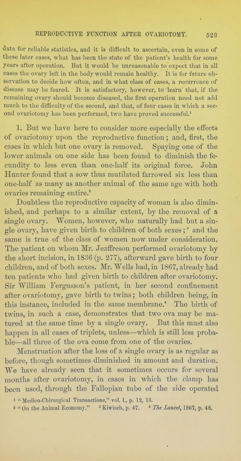 t REPRODUCTIVE FUNCTION AFTER OVARIOTOMY. 523 data for reliable statistics, and it is difficult to. ascertain, even in some of these later cases, what has been the state of the patient's health for some years after operation. But it would be unreasonable to expect that in all cases the ovary left in the body would remain healthy. It is for future ob- servation to decide how often, and in what class of cases, a i-^currence of disease may be feared. It is satisfactory, however, to leal-n that, if the remaining ovary should become diseased, the first operation need not add much to the difficulty of the second, and that, of four cases in which a sec- ond ovariotomy has been performed, two have proved successful.* 1. But we have here to consider more especially the effects of ovariotomy upon the reproductive function; and, first, the cases in which but one ovary is removed. Spaying one of the lower animals on one side has been found to diminish the fe- cundity to less even than one-half its original force. John Hunter found that a sow thus mutilated farrowed six less than one-half as many as another animal of the same age with both ovaries remaining entire. Doubtless the reproductive capacity of woman is also dimin- ished, and perhaps to a similar extent, by the removal of a smgle ovary. Women, however, who naturally had but a sin- gle ovary, have given birth to children of both sexes ;' and the same is true of the class of women now under consideration. The patient on whom Mr. Jeaffreson performed ovariotomy by the short incision, in 1836 (p. 277), afterward gave birth to four children, and of both sexes. Mr. Wells had, in 1867, already had ten patients who had given birth to children after ovariotomy. Sir William Fergusson's patient, in her second confinement after ovariotomy, gave birth to twins; both children being, in this instance, included in the same membrane.* The birth of twins, in such a case, demonstrates that two ova may be ma- tured at the same time by a single ovary. But this must also happen in all cases of triplets, unless—which is still less proba- ble—all three of the ova come from one of the ovaries. Menstruation after the loss of a single ovary is as regular as before, though sometimes diminished in amount and duration. We have already seen that it sometimes occurs for several months after ovariotomy, in cases in which the clamp has been used, through the Falloj)ian tube of the side operated 1  Medico-Chirurgical Transactions, vol. 1., p. 12, 13. »  On the Animal Economy. ^ Kiwisch, p. 41. * 17ie Lancet, 1867, p. 48.