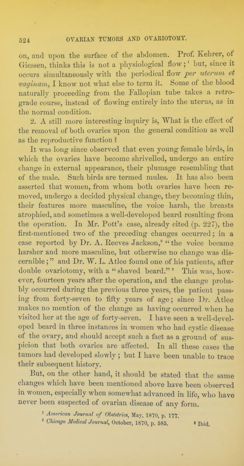 on, and upon the surface of the abdomen. Prof. Kehrer, of Giessen, thinks this is not a physiological flow;' but, since it occurs simultaneously with the periodical flow jper uterum et vaginam, I know not what else to term it. Some of the blood naturally proceeding from the Fallopian tube takes a retro- grade course, instead of flowing entirely into the uterus, as in the normal condition. 2. A still more interesting inquiry is. What is the efl'ect of the removal of both ovaries upon the general condition as well as the reproductive function ? It was long since observed that even young female birds, in which the ovaries have become shrivelled, undergo an entire change in external appearance, their plumage resembling that of the male. Such birds are termed mules. It has also been asserted that women, from whom both ovaries have been re- moved, undergo a decided physical change, they becoming thin, their features more masculine, the voice harsh, the breasts atrophied, and sometimes a well-developed beard resulting from the operation. In Mr. Pott's case, already cited (p. 227), the first-mentioned two of the preceding changes occurred; in a case reported by Dr. A. Reeves Jackson,^  the voice became harsher and more masculine, but otherwise no change was dis- cernible ; and Dr. W. L. Atlee found one of his patients, after double ovariotomy, with a  shaved beard. ' This was, how- ever, fourteen years after the operation, and the change proba- bly occurred during the previous three years, the patient pass- ing from forty-seven to fifty years of age; since Dr. Atlee makes no mention of the change as having occurred when he visited her at the age of forty-seven. I have seen a well-devel- oped beard in three instances in women who had cystic disease of the ovary, and should accept such a fact as a ground of sus- picion that both ovaries are aftected. In all these cases the tumors had developed slowly ; but I have been unable to trace their subsequent history. But, on the other hand, it should be stated that the same changes which have been mentioned above have been observed in women, especially when somewhat advanced in life, who have never been suspected of ovarian disease of any form. ' American Journal of Obstetrics^ May, 1870, p. ITY. ^ Chicago Medical Journal, October, 1870, p. 585. »