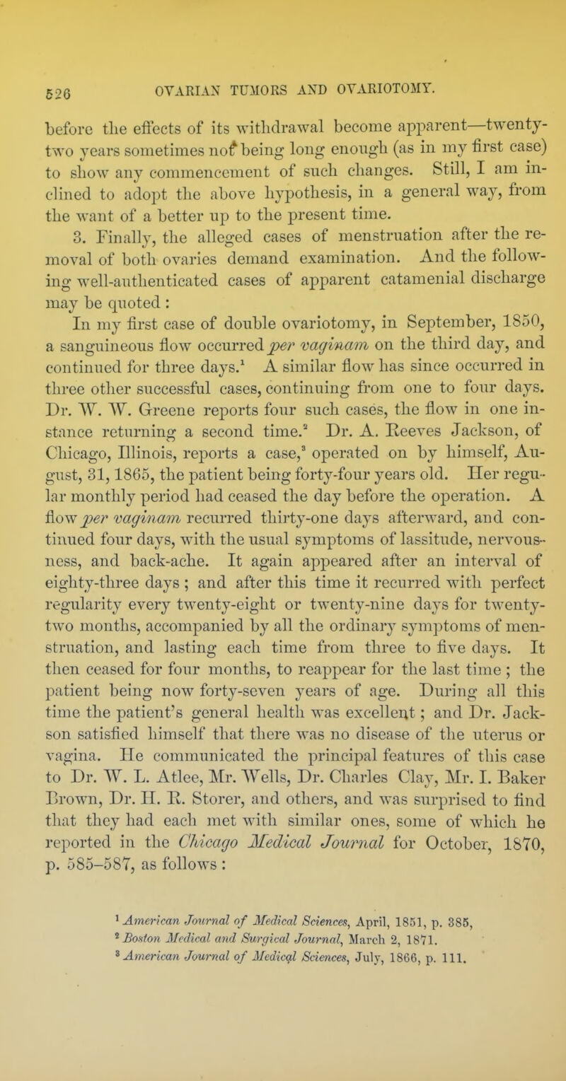 before the effects of its withdrawal become apparent—twenty- two years sometimes nof being long enough (as in my first case) to show any commencement of such changes. Still, I am in- clined to adopt the above hypothesis, in a general way, from the want of a better up to the present time. 3. Finally, the alleged cases of menstruation after the re- moval of both ovaries demand examination. And the follow- ing well-authenticated cases of apparent catamenial discharge may be quoted: In my first case of double ovariotomy, in September, 1850, a sanguineous fiow occurred vaginam on the third day, and continued for three days.^ A similar flow has since occurred in three other successful cases, continuing from one to four days. Dr. W. W. Greene reports four such cases, the flow in one in- stance returning a second time. Dr. A, Reeves Jachson, of Chicago, Illinois, reports a case,^ operated on by himself, Au- gust, 31,1865, the patient being forty-four years old. Her regu - lar monthly period had ceased the day before the operation. A flow (2m recurred thirty-one days afterward, and con- tinued four days, with the usual symptoms of lassitude, nervous- ness, and back-ache. It again appeared after an interval of eighty-three days ; and after this time it recurred with perfect regularity every twenty-eight or twenty-nine days for twenty- two months, accompanied by all the ordinary symptoms of men- struation, and lasting each time from three to five days. It then ceased for four months, to reappear for the last time ; the patient being now forty-seven years of age. During all this time the patient's general health was excellent; and Dr. Jack- son satisfied himself that there was no disease of the uterus or vagina. He communicated the principal features of this case to Dr. W. L. Atlee, Mr. Wells, Dr. Charles Clay, Mr. I. Baker Brown, Dr. H. B. Storer, and others, and was surprised to find that they had each met with similar ones, some of which he reported in the Chicago Medical Journal for October, 1870, p. 585-587, as follows : ' American Journal of Medical Sciences, April, 1851, p. 385, ^ BoHton Medical and 8v,rgical Journal, March 2, 1871. ^American Journal of Medicgi Sciences, July, 1866, p. 111.