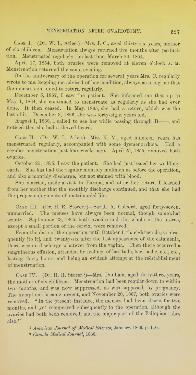 Case I. (Dr. W. L. Atlee.)—Mrs. J. C, aged tliirty-six years, mother of six children. Menstruation always returned five months after parturi- tion. Menstruated regularly tlie last time, March 20, 1854. April 17, 1854, both ovaries were removed at eleven o'clock a. m. Menstruation returned the same evening. On the anniversary of the operation for several years Mrs. 0. regularly wrote to me, keeping me advised of her condition, always assuring me that the menses continued to return regularly. December 5, 1867, I saw the patient. She informed me that np to May 1, 1864, she continued to menstruate as regularly as she had ever done. It then ceased. In May, 1865, she had a return, which was the last of it. December 3, 1866, she was forty-eight years old. August 1, 1868, I called to see her while passing through B , and noticed that she had a shaved beard. Case II. (Dr. W. L. Atlee.)—Miss K. V., aged nineteen years, has menstruated regularly, accompanied with some dysmenorrhoea. Had a regular menstruation just four weeks ago. April 25, 1855, removed both ovaries. October 25, 1855, I saw the patient. She had just issued her wedding- cards. She has had the regular monthly molimen as before the operation, and also a monthly discharge, but not stained with blood. She married, made a visit to Europe, and after her return I learned from her mother that the monthly discharge continued, and that she liad the proper enjoyments of matrimonial life. Case III. (Dr. H. R. Storer.*)—Sarah A. Colcord, aged forty-seven, unmarried. The menses have always been normal, though somewhat scanty. September 23, 1865, both ovaries and the whole of the uterus, except a small portion of the cervix, were removed. From the date of the operation until October 11th, eighteen days subse- quently [to it], and twenty-six after the last appearance of the catamenia, there was no discliarge whatever from the vagina. Then there occurred a sanguineous effusion, attended by feelings of lassitude, back-ache, etc., etc., lasting thirty liours, and being an evident attempt at the reiistablishment of menstruation. Case IY. (Dr. II. R. Storer.^)—Mrs. Dunham, aged forty-three years, the mother of six children. Menstruation had been regular down to within two months, and was now suppressed, as was supposed, by pregnancy. The symptoms became urgent, and November 20, 1867, both ovaries were removed.  In the present instance, the menses had been absent for two months, and yet reappeared subsequently to the operation, altliough the ovaries had both been removed, and the major part of the Fallopian tubes also. ' American Journal of Medical Sciences, January, 1866, p. 110, * Canada Medical Journal, 1868.