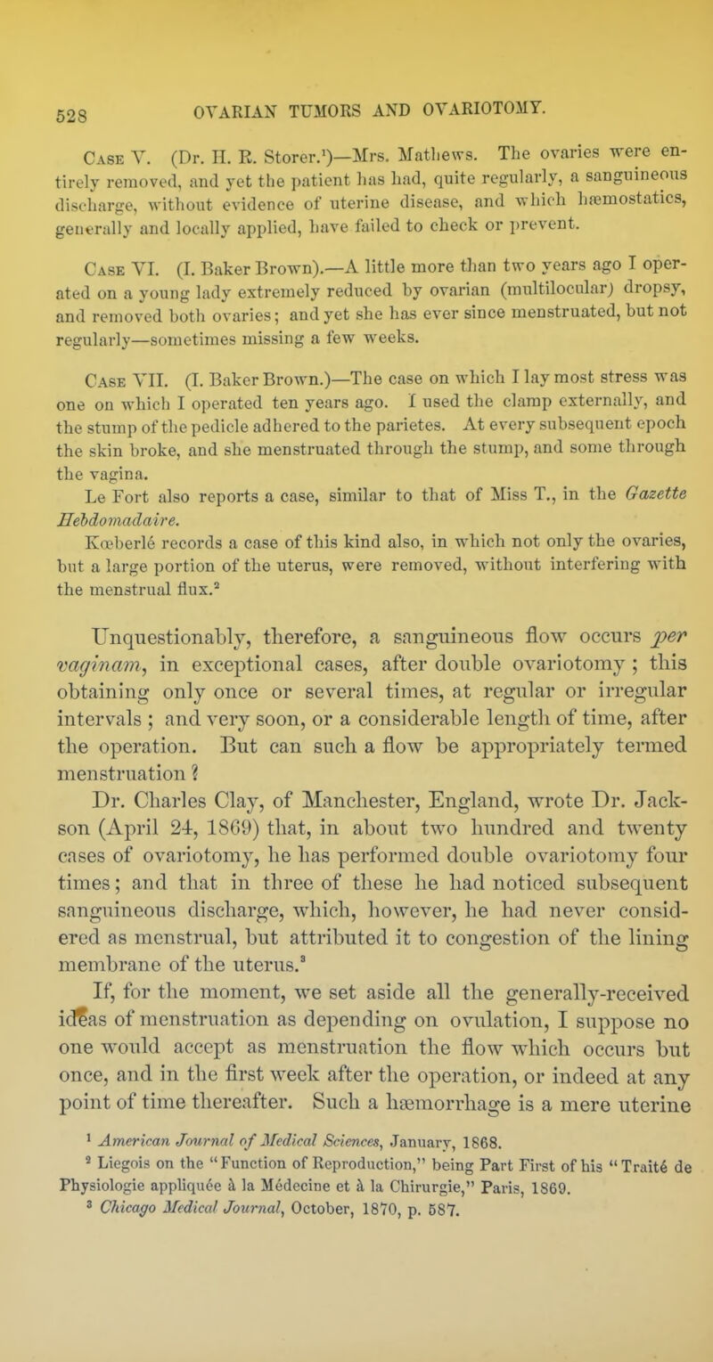 Case Y. (Dr. H. R. Storer.')—Mrs. Matliews. The ovaries were en- tirely removed, and yet the patient has had, quite regularly, a sanguineous discharge, without evidence of uterine disease, and which hajmostatics, generally and locally applied, liave failed to check or prevent. Case VI. (I. Baker Brown).—A little more than two years ago I oper- ated on a young lady extremely reduced by ovarian (multilocular) dropsy, and removed both ovaries; and yet she has ever since menstruated, but not regularly—sometimes missing a few weeks. Case YII. (I. Baker Brown.)—The case on which I lay most stress was one on which I operated ten years ago. I used the clamp externally, and the stump of the pedicle adhered to the parietes. At every subsequent epoch the skin broke, and she menstruated through the stump, and some through the vagina. Le Fort also reports a case, similar to that of Miss T., in the Gazette Hebdomadaire. Ko^berle records a case of this kind also, in which not only the ovaries, but a large portion of the uterus, were removed, without interfering with the menstrual flux.' Unquestionably, therefore, a sanguineous flow occurs per vaginam, in exceptional cases, after double ovariotomy ; this obtaining only once or several times, at regular or irregular intervals ; and very soon, or a considerable length of time, after the operation. But can such a flow be appropriately termed menstruation ? Dr. Charles Clay, of Manchester, England, wrote Dr. Jack- son (April 24, 1869) that, in about two hundred and twenty cases of ovariotomy, he has performed double ovariotomy four times; and that in three of these he had noticed subsequent sanguineous discharge, which, however, he had never consid- ered as menstrual, but attributed it to congestion of the lining membrane of the uterus.* If, for the moment, we set aside all the generally-received idfas of menstruation as dej^ending on ovulation, I suppose no one would accept as menstruation the flow which occurs but once, and in the first week after the operation, or indeed at any point of time thereafter. Such a hgemorrhage is a mere uterine ' American Journal of Medical Sciences, January, 1868. * Liegois on the Function of Reproduction, being Part First of his Traitd de Physiologic appliquee h la Medecine et h la Chirurgie, Paris, 1869. ' Chicago Medical Journal, October, 18*70, p. 587.