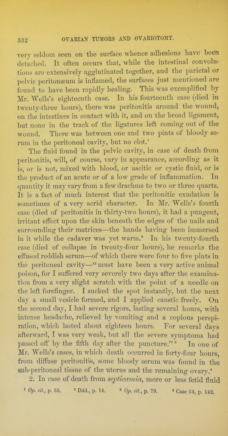 very seldom seen on the surface whence adhesions have been detached. It often occurs that, while the intestinal convolu- tions are extensively agglutinated together, and the i)arietal or pelvic peritonaeum is intiamed, the surfoces just mentioned are found to have been rapidly healing. This was exemplified by Mr. AVells's eiditeenth case. In his fourteenth case (died in twenty-three hours), there was peritonitis around the wound, on the intestines in contact with it, and on the broad ligament, but none in the track of the ligatures left coming out of the wound. There was between one and two pints of bloody se- rum in the peritoneal cavity, but no clot.* The fluid found in the pelvic cavity, in case of death from peritonitis, will, of course, vary in appearance, according as it is, or is not, mixed with blood, or ascitic or cystic fluid, or is the product of an acute or of a low grade of inflammation. In quantity it may vary from a few drachms to two or three quarts. It is a fact of much interest that the peritonitic exudation is sometimes of a verv acrid character. In Mr. AYells's fourth case (died of peritonitis in thirty-two hours), it had a pungent, irritant effect upon the skin beneath the edges of the nails and surroimding their matrices—the hands having been immersed, in it while the cadaver was yet warm.'' In his twenty-fourth case (died of collapse in twenty-four hours), he remarks the effused reddish serum—of which there were four to five pints in the peritoneal cavity— must have been a very active animal poison, for I suffered very severely two days after the examina- tion from a very slight scratch with the point of a needle on the left forefinger. I sucked the spot instantly, but the next day a small vesicle formed, and I applied caustic freely. On the second day, I had severe rigors, lasting several hours, with intense headache, relieved by vomiting and a copious perspi- ration, which lasted about eighteen hours. For several davs afterward, I was very weak, but all the severe symptoms had passed oflf by the fifth day after the puncture. ^ In one of Mr. Wells's cases, in which death occurred in forty-four hours, from diffuse peritonitis, some bloody serum was found in the sub-peritoneal tissue of the uterus and the remaining ovarv.* 2. In case of death from sej)tiGceiniay more or less fetid fluid • Op. cii., p. 55. 2 Ibid., p. 14. a Op. cit., p. T9. 4 Case 54, p. 142.