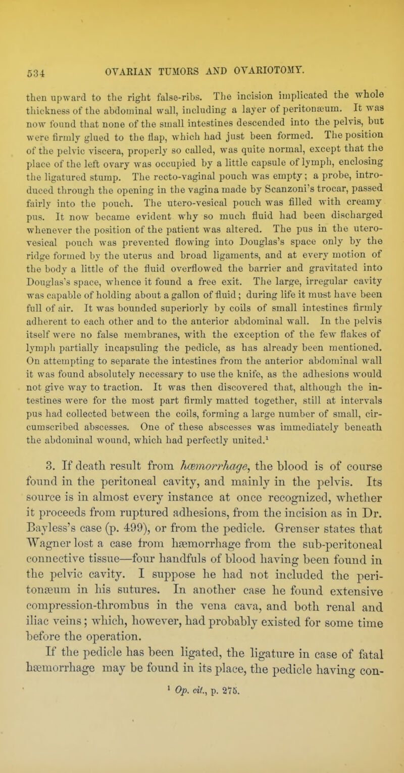 then upward to the right false-ribs. Tlie incision implicated the whole thickness of the abdominal wall, including a layer of peritonj£um. It was now found that none of the small intestines descended into the pelvis, but were firmly glued to the flap, which had just been formed. The position of the pelvic viscera, properly so called, was quite normal, except that the place of the left ovary was occupied by a little capsule of lymph, enclosing the ligatured stump. The recto-vaginal pouch was empty; a probe, intro- duced through the opening in the vagina made by Scanzoni's trocar, passed fairly into the pouch. The utero-vesical pouch was filled with creamy pus. It now became evident why so much fluid had been discharged whenever the position of the patient was altered. The pus in the utero- vesical pouch was prevented flowing into Douglas's space only by the ridge formed by the uterus and broad ligaments, and at every motion of the body a little of the fluid overflowed the barrier and gravitated into Douglas's space, whence it found a free exit. The large, irregular cavity was capable of holding about a gallon of fluid; during life it mu^t have been full of air. It was bounded superiorly by coils of small intestines firmly adherent to each other and to the anterior abdominal wall. In the pelvis itself were no false membranes, with the exception of the few- flakes of lymph partially incapsuling the pedicle, as has already been mentioned. On attempting to separate the intestines from the anterior abdominal wall it was found absolutely necessary to use the knife, as the adhesions would not give way to traction. It was then discovered that, although the in- testines were for the most part firmly matted together, still at intervals pus had collected between the coils, forming a large number of small, cir- cumscribed abscesses. One of these abscesses was immediately beneath the abdominal wound, which had perfectly united.* 3. If death result from hcemorr'hage, the blood is of course found in the peritoneal cavity, and mainly in the jielvis. Its source is in almost every instance at once recognized, whether it proceeds from ruptured adhesions, from the incision as in Dr. Bayless's case (p. 499), or from the pedicle. Grenser states that Wagner lost a case from haemorrhage from the sub-peritoneal connective tissue—four handfuls of blood having been found in the pelvic cavity. I suppose he had not included the peri- tonoeum in his sutures. In another case he found extensive compression-thrombus in the vena cava, and both renal and iliac veins; which, however, had probably existed for some time before the operation. If the pedicle has been ligated, the ligature in case of fatal haemorrhage may be found in its place, the pedicle having con- ' Op. cit, p. 2*75.