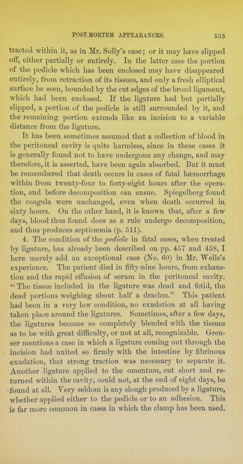 tracted within it, as in Mr. Solly's case; or it may have slipped off, either partially or entirely. In the latter case the portion of the pedicle which has been enclosed may have disappeared entirely, from retraction of its tissues, and only a fresh elliptical surlace be seen, bounded by the cut edges of the broad ligament, which had been enclosed. If the ligature had but partially slipped, a portion of the pedicle is still surrounded by it, and the remaining portion extends like an incision to a variable distance from the ligature. It has been sometimes assumed that a collection of blood in the peritoneal cavity is quite harmless, since in these cases it is generally found not to have undergone any change, and may therefore, it is asserted, have been again absorbed. But it must be remembered that death occurs in cases of fatal haemorrhage within from twenty-four to forty-eight hours after the opera- tion, and before decomposition can ensue. Spiegelberg found the coagula were unchanged, even when death occurred in sixty hours. On the other hand, it is known that, after a few days, blood thus found does as a rule undergo decomposition, and thus produces septicaemia (p. 511). 4. The condition oi i^Q pedicle in fatal cases, when treated by ligature, has already been described on pp. 457 and 458, I here merely add an exceptional case (No. 60) in Mr. Wells's experience. The patient died in fifty-nine hours, from exhaus- tion and the rapid effusion of serum in the peritoneal cavity. The tissue included in the ligature was dead and fetid, the dead portions weighing about half a drachm. This patient had been in a very low condition, no exudation at all having taken place around the ligatures. Sometimes, after a few days, the ligatures become so completely blended with the tissues as to be with great difficulty, or not at all, recognizable. Gren- ser mentions a case in which a ligature coming out through the incision had united so firmly with the intestine by fibrinous exudation, that strong traction was necessary to separate it. Another ligature applied to the omentum, cut short and re- turned within the cavity, could not, at the end of eight days, be ■found at all. Very seldom is any slough produced by a ligature, whether applied either to the pedicle or to an adhesion. This is far more common in cases in which the clamp has been used.