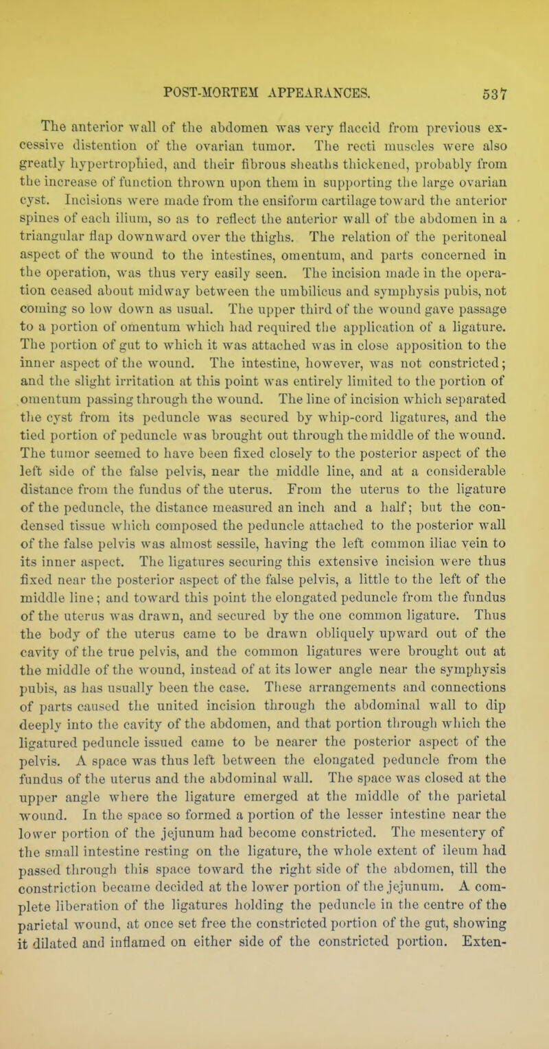 The anterior wall of the abdomen was very flaccid from previous ex- cessive distention of the ovarian tumor. The recti muscles were also greatly hypertrophied, and their fibrous sheaths thickened, probably from tbe increase of function thrown upon them in supporting the large ovarian cyst. Incisions were made from the ensiform cartilage toward the anterior spines of each ilium, so as to reflect the anterior wall of tbe abdomen in a triangular flap downward over the thighs. The relation of the peritoneal aspect of the wound to the intestines, omentum, and parts concerned in tbe operation, was thus very easily seen. The incision made in the opera- tion ceased about midway between tbe umbilicus and symphysis pubis, not coming so low down as usual. The upper third of tbe wound gave passage to a portion of omentum which had required the application of a ligature. The portion of gut to which it was attached was in close apposition to the inner aspect of the wound. The intestine, however, was not constricted; and the slight irritation at this point was entirely limited to the portion of omentum passing through the wound. The line of incision which separated the cyst from its peduncle was secured by whip-cord ligatures, and the tied portion of peduncle was brought out through the middle of the wound. The tumor seemed to have been fixed closely to the posterior aspect of the left side of the false pelvis, near the middle line, and at a considerable distance from the fundus of the uterus. From the uterus to the ligature of the peduncle, the distance measured an inch and a half; but the con- densed tissue which composed the peduncle attached to the posterior wall of the false pelvis was almost sessile, having the left common iliac vein to its inner aspect. The ligatiires securing this extensive incision were thus fixed near the posterior aspect of the false pelvis, a little to tbe left of the middle line; and toward this point the elongated peduncle from the fundus of the uterus was draw-n, and secured by the one common ligature. Thus the body of the uterus came to be drawn obliquely upward out of the cavity of the true pelvis, and the common ligatures were brought out at the middle of the wound, instead of at its lower angle near the symphysis pubis, as has usually been the case. These arrangements and connections of parts caused the united incision through the abdominal wall to dip deeply into the cavity of the abdomen, and that portion through which the ligatured peduncle issued came to be nearer the posterior aspect of the pelvis. A space was thus left between the elongated peduncle from the fundus of the uterus and the abdominal wall. The space was closed at the upper angle where the ligature emerged at the middle of the parietal wound. In the space so formed a portion of the lesser intestine near the lower portion of the jejunum had become constricted. The mesentery of the small intestine resting on the ligature, the whole extent of ileum had passed through tliis space toward the right side of the abdomen, till the constriction became decided at the lower portion of the jejunum. A com- plete liberntion of the ligatures holding the peduncle in the centre of the parietal wound, at once set free the constricted portion of the gut, showing it dilated and inflamed on either side of the constricted portion. Exten-