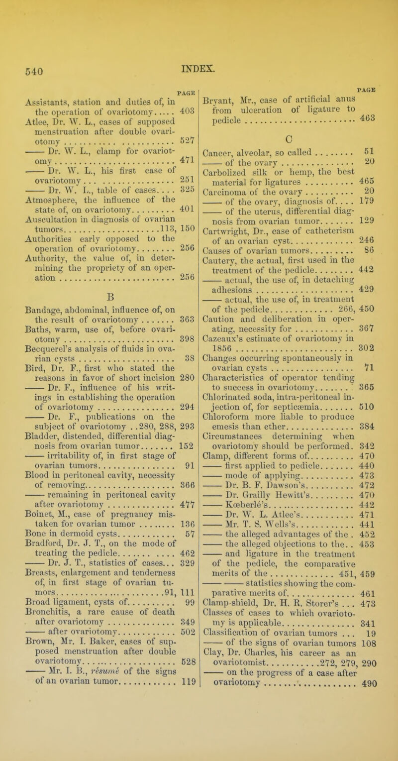 PAGE Assistants, station and duties of, in the operation of ovariotomy 403 Atlee, Dr. W. L., eases of supposed menstruation after double ovari- otomy 527 Dr. W. L., clamp for ovariot- omy 471 Dr. W. L., his first case of ovariotomy 251 Dr. W. L., table of cases. . . . 325 Atmospliere, the influence of the state of, on ovariotomy 401 Auscultation in diagnosis of ovarian tumors 113, 150 Authorities early opposed to the operation of ovariotomy 256 Authority, the value of, in deter- mining the propriety of an oper- ation 256 B Bandage, abdominal, influence of, on the result of ovariotomy 363 Baths, warm, use of, before ovari- otomy 398 Becquerel's analysis of fluids in ova- rian cysts 38 Bird, Dr. F., first who stated the reasons in favor of short incision 280 Dr. F., influence of his writ- ings in establishing the operation of ovariotomy 294 Dr. F., publications on the subject of ovariotomy . .280, 288, 293 Bladder, distended, differential diag- nosis from ovarian tumor 152 irritability of, in first stage of ovarian tumors 91 Blood in peritoneal cavity, necessity of removing 366 remaining in peritoneal cavity after ovariotomy 477 Boinet, M., case of pregnancy mis- taken for ovarian tumor 136 Bone in dermoid cysts 57 Bradford, Dr. J. T., on the mode of treating the pedicle 462 Dr. J. T., statistics of cases... 329 Breasts, enlargement and tenderness of, in first stage of ovarian tu- mors 91, 111 Broad ligament, cysts of 99 Bronchitis, a rare cause of death after ovariotomy 349 after ovariotomy 502 Brown, Mr. I. Baker, cases of sup- posed menstruation after double ovariotomy 628 Mr. I. B., resume of the signs of an ovarian tumor 119 PAGB Bryant, Mr., case of artificial anus from ulceration of ligature to pedicle 463 C Cancer, alveolar, so called 51 of the ovary 20 Carbolized silk or hemp, the best material for ligatures 465 Carcinoma of the ovary 20 of the ovary, diagnosis of. . . . 179 of the uterus, differential diag- nosis from ovarian tumor 129 Cartwright, Dr., case of catheterism of an ovarian cyst 246 Causes of ovarian tumors 86 Cautery, the actual, first used in the treatment of the pedicle 442 actual, the use of, in detaching adhesions 429 actual, the use of, in treatment of the pedicle 266, 450 Caution and deliberation in oper- ating, necessity for 367 Cazeaux's estimate of ovariotomy in 1856 . . 302 Changes occurring spontaneously in ovarian cysts 71 Characteristics of operator tending to success in ovariotomy \ 365 Chlorinated soda, intra-peritoneal in- jection of, for septicaimia 510 Chloroform more liable to produce emesis than ether 384 Circumstances determining when ovariotomy should be performed. 342 Clamp, different forms of 470 first applied to pedicle 440 mode of applying 473 Dr. B. F. Dawson's 472 Dr. Grailly Hewitt's 470 Koeberle's 442 Dr. W. L. Atlee's 471 Mr. T. S. Wells's 441 the alleged advantages of the . 452 the alleged objections to the. . 453 and ligature in the treatment of the pedicle, the comparative merits of the 451, 459 statistics showing the com- parative merits of 461 Clamp-shield, Dr. H. R. Storer's .. . 473 Classes of cases to which ovarioto- my is applicable 341 Classification of ovarian tumors ... 19 of the signs of ovarian tumors 108 Clay, Dr. Charles, his career as an ovariotomist 272, 279, 290 on the progress of a case after ovariotomy 490