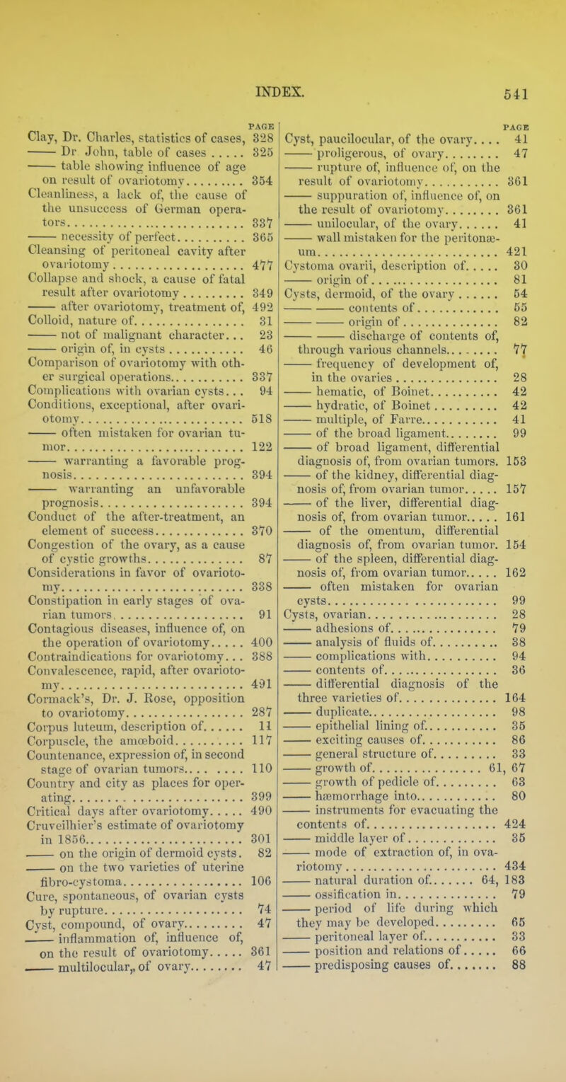PAGE Clay, Dr. Charles, statistics of cases, 328 Dr John, table of cases 325 ■ table showing influence of age on result of ovariotomy 354 Cleanliness, a lack of, tlie cause of the uusuccess of German opera- tors SSI necessity of perfect 365 Cleansing of peritoneal cavity after ovariotomy 477 Collapse and shock, a cause of fatal result after ovariotomy 349 after ovariotomy, treatment of, 492 Colloid, nature of 31 not of malignant character... 23 origin of, in cysts 46 Comparison of ovariotomy with oth- er surgical operations 337 Comi)lications with ovarian cysts... 94 Conditions, exceptional, al\er ovari- otomy 518 often mistaken for ovarian tu- mor 122 warranting a favorable prog- nosis 394 warranting an unfavorable prognosis 394 Conduct of the after-treatment, an element of success 370 Congestion of the ovary, as a cause of cystic growths 87 Considerations in favor of ovarioto- my 338 Constipation in early stages of ova- rian tumors 91 Contagious diseases, influence of, on the operation of ovariotomy 400 Contraindications for ovariotomy.. . 388 Convalescence, rapid, after ovarioto- my 491 Cormack's, Dr. J. Rose, opposition to ovariotomy 287 Corpus luteum, description of 11 Corpuscle, the amoeboid 117 Countenance, expression of, in second stage of ovarian tumors 110 Country and city as places for oper- ating 399 Critical days after ovariotomy 490 Cruveilhier's estimate of ovariotomy in 1856 301 . on the origin of dermoid cysts. 82 . on the two varieties of uterine fibro-cystoma 106 Cure, spontaneous, of ovarian cysts by rupture 74 Cyst, compound, of ovary 47 —— inflammation of, influence of, on the result of ovariotomy 361 multilocular,, of ovary 47 PAGE Cyst, paucilociilar, of the ovary 41 proligerous, of ovary 47 rupture of, influence of, on the result of ovariotomy 361 suppuration of, influence of, on the result of ovariotomy 361 unilocular, of the ovary 41 wall mistaken for the peritona;- ura 421 Cystoma ovarii, description of 30 origin of 81 Cysts, dermoid, of the ovary 54 contents of 55 origin of 82 discharge of contents of, through various channels 77 frequency of development of, in the ovaries 28 hematic, of Boinet 42 hydratie, of Boinet 42 multiple, of Farre 41 of the broad ligament 99 of broad ligament, ditferential diagnosis of, from ovarian tumors. 153 of the kidney, differential diag- nosis of, from ovarian tumor 157 of the liver, differential diag- nosis of, from ovarian tumor 161 of the omentum, differential diagnosis of, from ovarian tumor. 154 of the spleen, differential diag- nosis of, from ovarian tumor 162 often mistaken for ovarian cysts 99 Cysts, ovarian 28 adhesions of 79 analysis of fluids of 38 complications with 94 contents of 36 differential diagnosis of the three varieties of 164 duplicate 98 epithelial hning of 35 exciting causes of 86 general structure of 33 growth of 61, 67 growth of pedicle of 63 hfomorrhage into 80 instruments for evacuating the contents of 424 middle layer of 35 mode of extraction of, in ova- riotomy 434 natural duration of 64, 183 ossification in 79 period of life during which they may be developed 65 peritoneal layer of. 33 position and relations of 66 predisposing causes of. 88