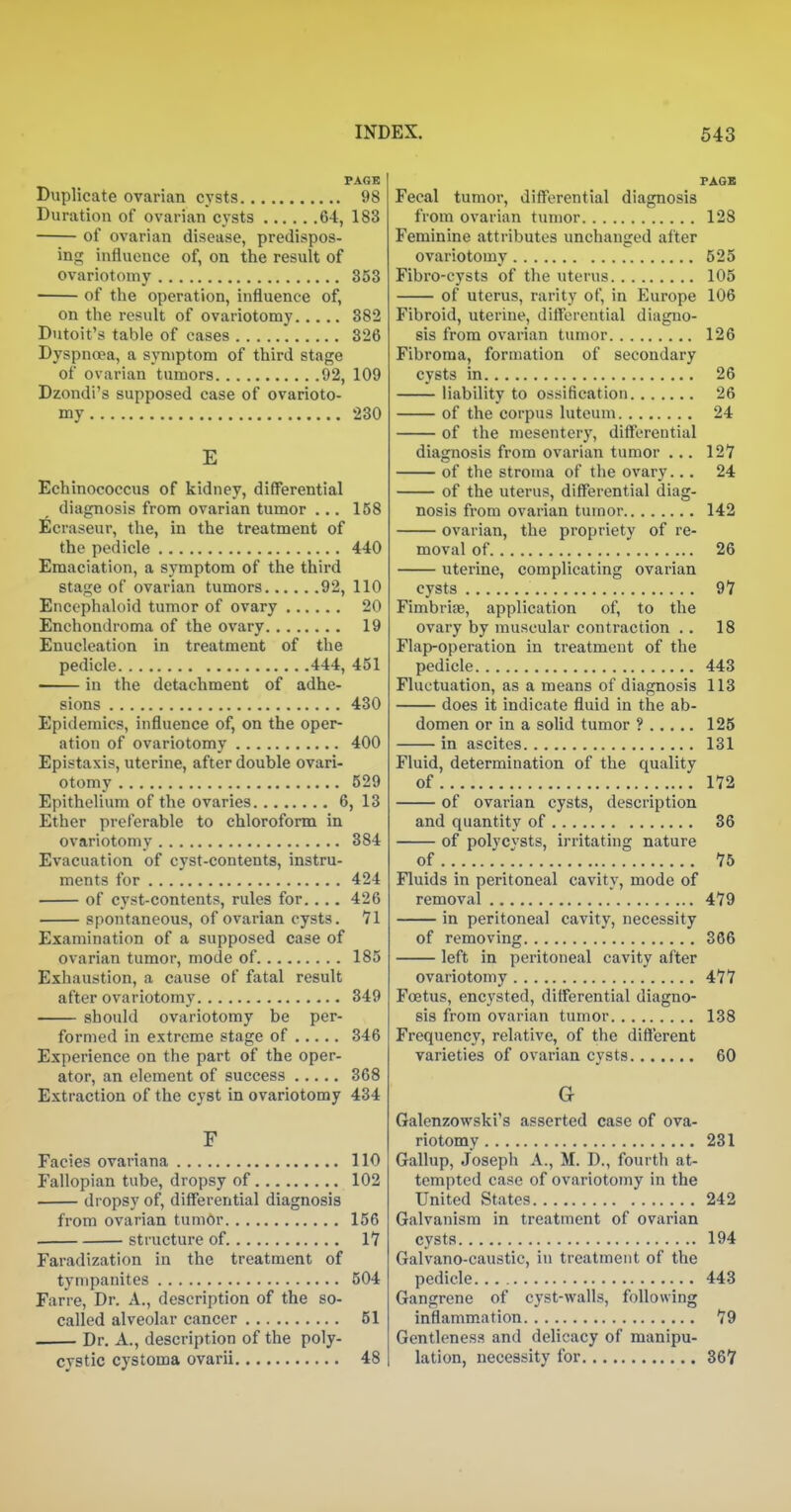 PAGB Duplicate ovarian cysts 98 Duration of ovarian cysts 64, 183 of ovarian disease, predispos- ing influence of, on the result of ovariotomy 353 of the operation, influence of, on the result of ovariotomy 882 Dutoit's table of cases 326 Dyspnoea, a symptom of third stage of ovarian tumors 92, 109 Dzondi's supposed case of ovarioto- my 230 E Echinococcus of kidney, differential diagnosis from ovarian tumor ... 158 Ecraseur, the, in the treatment of the pedicle 440 Emaciation, a symptom of the third stage of ovarian tumors 92, 110 Enccphaloid tumor of ovary 20 Enchondroma of the ovary 19 Enucleation in treatment of the pedicle 444, 451 in the detachment of adhe- sions 430 Epidemics, influence of, on the oper- ation of ovariotomy 400 Epistaxis, uterine, after double ovari- otomy 529 Epithelium of the ovaries 6, 13 Ether preferable to chloroform in ovariotomy 884 Evacuation of cyst-contents, instru- ments for 424 of cyst-contents, rules for.... 426 spontaneous, of ovarian cysts. 71 Examination of a supposed case of ovarian tumor, mode of 185 Exhaustion, a cause of fatal result after ovariotomy 349 should ovariotomy be per- formed in extreme stage of 346 Experience on the part of the oper- ator, an element of success 368 Extraction of the cyst in ovariotomy 434 F Facies ovariana 110 Fallopian tube, dropsy of 102 dropsy of, differential diagnosis from ovarian tumor 156 structure of 17 Faradization in the treatment of tympanites 504 Farre, Dr. A., description of the so- called alveolar cancer 51 Dr. A., description of the poly- cystic cystoma ovarii 48 PAOB Fecal tumor, differential diagnosis from ovarian tumor 128 Feminine attributes unchanged after ovariotomy 525 Fibro-cysts of the uterus 105 of uterus, rarity of, in Europe 106 Fibroid, uterine, differential diagno- sis from ovarian tumor 126 Fibroma, formation of secondary cysts in 26 liability to ossification 26 of the corpus luteum 24 of the mesentery, differential diagnosis from ovarian tumor ... 127 of the stroma of the ovary... 24 of the uterus, differential diag- nosis from ovarian tumor 142 ovarian, the propriety of re- moval of 26 uterine, complicating ovarian cysts 97 Fimbriae, application of, to the ovary by muscular contraction .. 18 Flap-operation in treatment of the pedicle 443 Fluctuation, as a means of diagnosis 113 does it indicate fluid in the ab- domen or in a solid tumor ? 125 in ascites 131 Fluid, determination of the quality of 172 of ovarian cysts, description and quantity of 36 of polycvsts, irritating nature of 1 75 Fluids in peritoneal cavity, mode of removal 479 in peritoneal cavity, necessity of removing 366 left in peritoneal cavity after ovariotomy 477 Foetus, encysted, differential diagno- sis from ovarian tumor 138 Frequency, relative, of the different varieties of ovarian cysts 60 G Galenzowski's asserted case of ova- riotomy 231 Gallup, Joseph A., M. D., fourth at- tempted case of ovariotomy in the United States 242 Galvanism in treatment of ovarian cysts 194 Galvano-caustic, in treatment of the pedicle 443 Gangrene of cyst-walls, following inflammation 79 Gentleness and delicacy of manipu- lation, necessity for 367