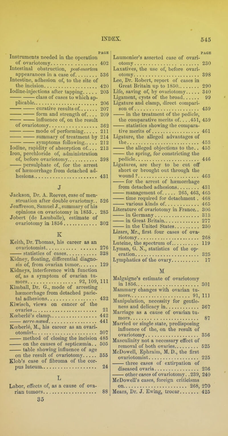 PAGE lustruments needed in the operation of ovariotomy 402 Intestinal obstruction, post-mortem appearances in a case of 536 Intestine, adhesion of, to the site of the incision 420 Iodine-injections after tapping 205 class of cases to which ap- plicable 206 curative results of 207 form and strength of.... 209 influence of, on the result of ovariotomy 362 mode of performing 211 summary of treatment by 214 symptoms following 212 Iodine, rapidity of absorption of... 213 Ii'on, perchloride of, administration of, before ovariotomy.. 398 persulphate of, for the arrest of haemorrhage from detached ad- hesions 431 J Jackson, Dr. A. Reeves, case of men- struation after double ovariotmy.. 526 Jeaffreson, Samuel J., summary of his opinions on ovariotomy in 1855.. 285 Jobert (de Lamballe), estimate of ovariotomy in 1856 302 K Keith, Dr. Thomas, his career as an ovariotomist 276 statistics of cases 328 Kidney, floating, differential diagno- sis of, from ovarian tumor 129 Kidneys, interference with function of, as a symptom of ovarian tu- mors 92, 109, 111 Kimball, Dr. G., mode of arresting haemorrhage from detached parie- tal adhesions 432 Kiwisch, views on cancer of the ovaries 21 Koeberle's clamp 442 serre-noeud 441 Koeberle, M., his career as an ovari- otomist 307 method of closing the incision 485 on the causes of septicaemia.. 505 table showing influence of age on the result of ovariotomy 355 Klob's case of fibroma of the cor- pus luteum 24 L Labor, effects of, as a cause of ova- rian tumors 88 35 PAGE Laumonier's asserted case of ovari- otomy 230 Laxatives, the use of, before ovari- otomy 398 Lee, Dr. Robert, report of cases in Great Britain up to 1850 290 Life, saving of, by ovariotomy 340 Ligament, cysts of the broad.. .,.. 99 Ligature and clamp, direct compari- son of 459 in the treatment of the pedicle, the comparative merits of. . . .451, 459 statistics showing the compara- tive merits of 461 Ligature, the alleged advantages of the 453 the alleged objections to the.. 455 the spring, for constricting the pedicle 446 Ligatures, are they to be cut off short or brought out through the wound? 463 for the arrest of haemorrhage from detached adhesions 431 management of 265, 463, 465 time required for detachment . 468 various kinds of 465 Literature of ovariotomy in France.. 306 in Germany 313 in Great Britain 277 in the United States 250 Lizars, Mr., first four cases of ova- riotomy 268 Luteine, the spectrum of 119 Lyman, G. N., statistics of the op- eration 325 Lymphatics of the ovary 17 M Malgaigne's estimate of ovariotomy in 1856 301 Mammary changes with ovarian tu- mors 91, 111 Manipulation, necessity for gentle- ness and delicacy in 367 Marriage as a cause of ovarian tu- mors 87 Married or single state, predisposing influence of the, on the result of ovariotomy 356 MascuHnity not a necessary effect of removal of both ovaries 525 McDowell, Ephraim, M. D., the first ovariotomist 225 three cases of extirpation of diseased ovaria 236 other cases of ovariotomy. .239, 240 McDowell's cases, foreign criticisms on 268, 270 Mears, Dr. J. Ewing, trocar 425