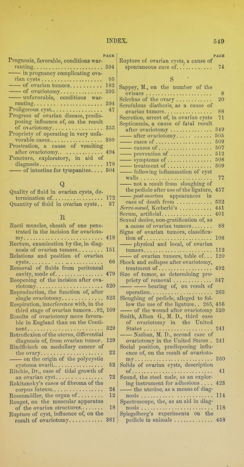 PA6B Prognosis, favorable, conditions war- ranting 394 in pregnancy complicating ova- rian cysts 95 of ovarian tumors 182 of ovariotomy 393 unfavorable, conditions war- ranting 394 Proligerous cyst 4*7 Progress of ovarian disease, predis- posing influence of, on the result of ovariotomy 853 Propriety of operating in very unfa- vorable cases 389 Prostration, a cause of vomiting after ovariotomy 494 Puncture, exploratory, in aid of diagnosis 178 of intestine for tympanites.... 604 Q Quality of fluid in ovarian cysts, de- termination of 1'72 Quantity of fluid in ovarian cysts.. 37 R Recti muscles, sheath of one pene- trated in the incision for ovarioto- my 418 Rectum, examination by the, in diag- nosis of ovarian tumors 151 Relations and position of ovarian cysts 66 Removal of fluids from peritoneal cavity, mode of 479 Reopening of the incision after ova- riotomy 520 Reproduction, the function of, after single ovariotomy 523 Respiration, interference with, in the third stage of ovarian tumors. .92, 109 Results of ovariotomy more favora- ble in England than on the Conti- nent 329 Retroflexion of the uterus, differential diagnosis of, from ovarian tumor. 129 Rindfleisch on medullary cancer of the ovary 22 on the origin of the polycystic cystoma ovarii 62 Ritchie, Dr., case of tidal growth of an ovarian cyst 72 Rokitansky's cases of fibroma of the corpus luteum 24 Rosenmiiller, the organ of 12 Rouget, on the muscular apparatus of the ovarian structures 18 Rupture of cyst, influence of, on the result of ovariotomy 361 PAGE Rupture of ovarian cysts, a cause of spontaneous cure of..'. 74 S Sappey, M., on the number of the ovisacs 8 Scirrhus of tlie ovary 20 Scrofulous diathesis, as a cause of ovarian tumors 88 Secretion, arrest of, in ovarian cysts 71 SeptictEmia, a cause of fatal result after ovariotomy 349 after ovariotomy 505 cases of 509 causes of 507 prevention of 512 symptoms of 508 treatment of 509 following inflammation of cyst walls 77 not a result from sloughing of the pedicle after use of the ligature, 457 post-mortem appearances in case of death from 532 Serre-noeud, Kocberle's 441 Serum, artificial 401 Sexual desire, non-gratification of, as a cause of ovarian tumors 88 Signs of ovarian tumors, classifica- tion of 108 physical and local, of ovarian tumors 112 of ovarian tumors, table of... 120 Shock and collapse after ovariotomy, treatment of 492 Size of tumor, as determining pro- priety of removal 347 bearing of, on result of operation 263 Sloughing of pedicle, alleged to fol- low the use of the ligature.. 265, 456 of the wound after ovariotomy 520 Smith, Alban G., M. D., third case of ovariotomy in the United States 241 Nathan, M. D., second case of ovariotomy in the United States . 241 Social position, predisposing influ- ence of, on the result of ovarioto- my 360 Solids of ovarian cysts, description of 41 Sound, the steel male, as an explor- ing instrument for adliesions .... 423 the utei'ine, as a means of diag- nosis 114 Spectroscope, the, as an aid in diag- nosis 118 Spiegelberg's experiments on the pedicle in animals 458