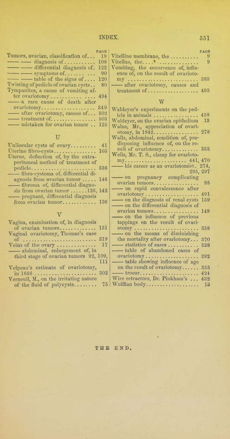 PAGE Tumors, ovarian, classification of... 19 diagnosis of 108 differential diagnosis of. 122 symptoms of 90 table of the signs of.... 120 Twisting of pedicle of ovarian cysts.. 80 Tympanites, a cause of vomiting af- ter ovariotomy 494 a rare cause of death after ovariotomy 349 after ovariotomy, causes of... 502 treatment of 503 mistaken for ovarian tumor .. 125 u Unilocular cysts of ovary 41 Uterine fibro-cysts 105 Uterus, deflection of, by the extra- peritoneal method of treatment of pedicle 536 fibro-cystoma of, differential di- agnosis from ovarian tumor 146 fibroma of, differential diagno- sis from ovarian tumor 126, 142 pregnant, differential diagnosis from ovarian tumor 136 V Vagina, examination of, in diagnosis of ovarian tumors 151 Vaginal ovariotomy, Thomas's case of 319 Veins of the ovary 17 abdominal, enlargement of, in third stage of ovarian tumors 92, 109, 111 Velpeau's estimate of ovariotomy, in 1856 302 Verneuil, M., on the irritating nature of the fluid of poljcysts 75 PAGE Vitelline membrane, the 9 Vitellus, the ■> 9 Vomiting, the occurrence of, influ- ence of, on the result of ovarioto- my 383 after ovariotomy, causes and treatment of 493 W Waldeyer's experiments on the ped- icle in aninaals 458 Waldeyer, on the ovarian epithelium 13 Walne, Mr., appreciation of ovari- otomy, in 1842 278 Walls, abdominal, condition of, pre- disposing influence of, on the re- sult of ovariotomy 353 Wells, Mr. T. S., clamp for ovarioto- my 441, 470 his career as an ovariotomist. 274, 295, 297 on pregnancy complicating ovarian tumors 95 on rapid convalescence after ovariotomy 491 on the diagnosis of renal cysts 159 on the differential diagnosis of ovarian tumors 149 on the influence of previous tappings on the result of ovari- otomy 358 on the means of diminishing the mortality after ovariotomy... 370 statistics of cases 328 table of abandoned cases of ovariotomy 392 table showing influence of age on the result of ovariotomy 355 trocar 424 Wire retractors, Dr. Pinkham's ... 432 Wolffian body 13 THE END.