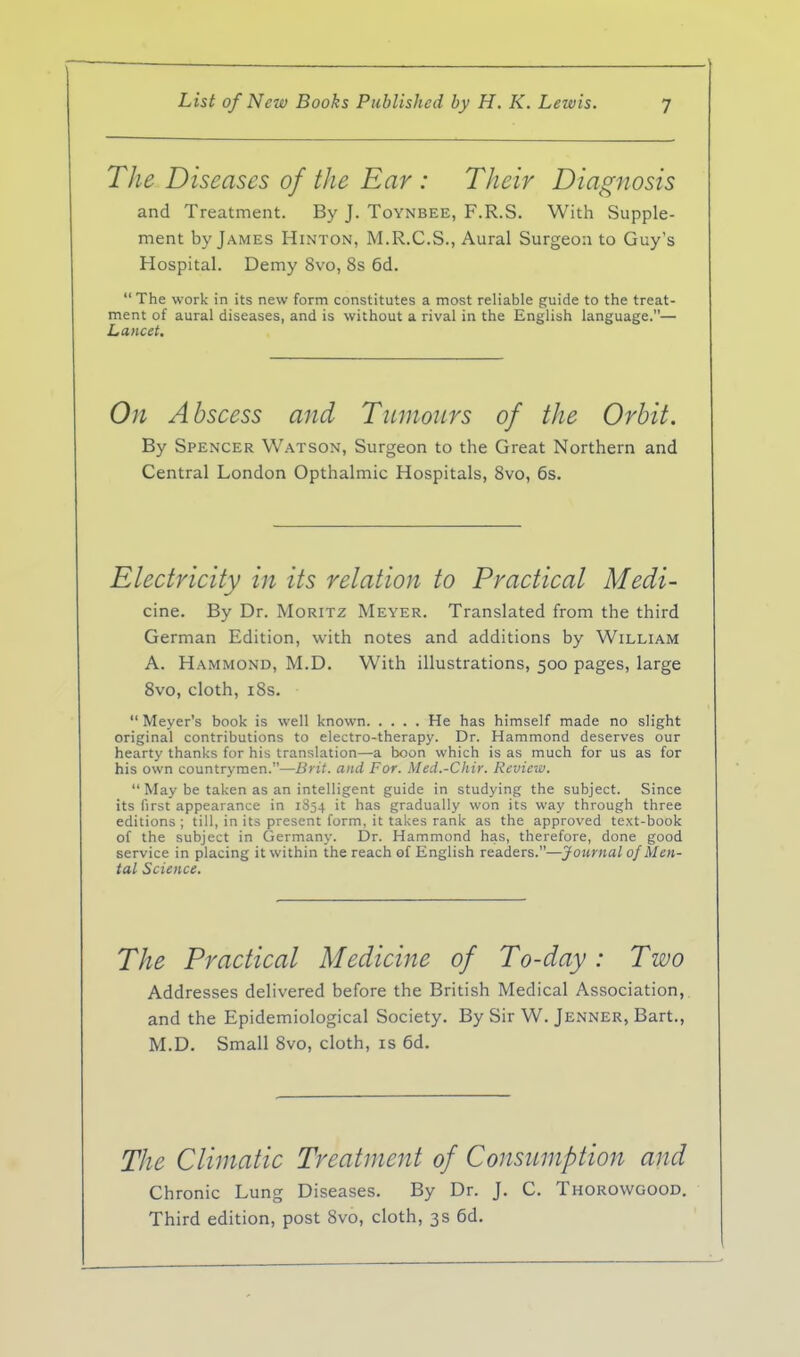 The Diseases of the Ear : Their Diagnosis and Treatment. By J. Toynbee, F.R.S. With Supple- ment by James Hinton, M.R.C.S., Aural Surgeon to Guy's Hospital. Demy 8vo, 8s 6d. The work in its new form constitutes a most reliable guide to the treat- ment of aural diseases, and is without a rival in the English language.— Lancet, On Abscess and Tumours of the Orbit. By Spencer Watson, Surgeon to the Great Northern and Central London Opthalmic Hospitals, Svo, 6s. Electricity in its relation to Practical Medi- cine. By Dr. Moritz Meyer. Translated from the third German Edition, with notes and additions by William A. Hammond, M.D. With illustrations, 500 pages, large Svo, cloth, iBs. Meyer's book is well known He has himself made no slight original contributions to electro-therapy. Dr. Hammond deserves our hearty thanks for his translation—a boon which is as much for us as for his own countrymen.—Brit, and For. Med.-Chir. Review. May be taken as an intelligent guide in studying the subject. Since its first appearance in 1S54 it has gradually won its way through three editions ; till, in its present form, it takes rank as the approved text-book of the subject in Germany. Dr. Hammond has, therefore, done good service in placing it within the reach of English readers.—Journal of Men- tal Science. The Practical Medicine of To-day: Two Addresses delivered before the British Medical Association, and the Epidemiological Society. By Sir W. Jenner, Bart., M.D. Small Svo, cloth, is 6d. The Climatic Treatment of Consumption and Chronic Lung Diseases. By Dr. J. C. Thorowgood. Third edition, post Svo, cloth, 3s 6d.
