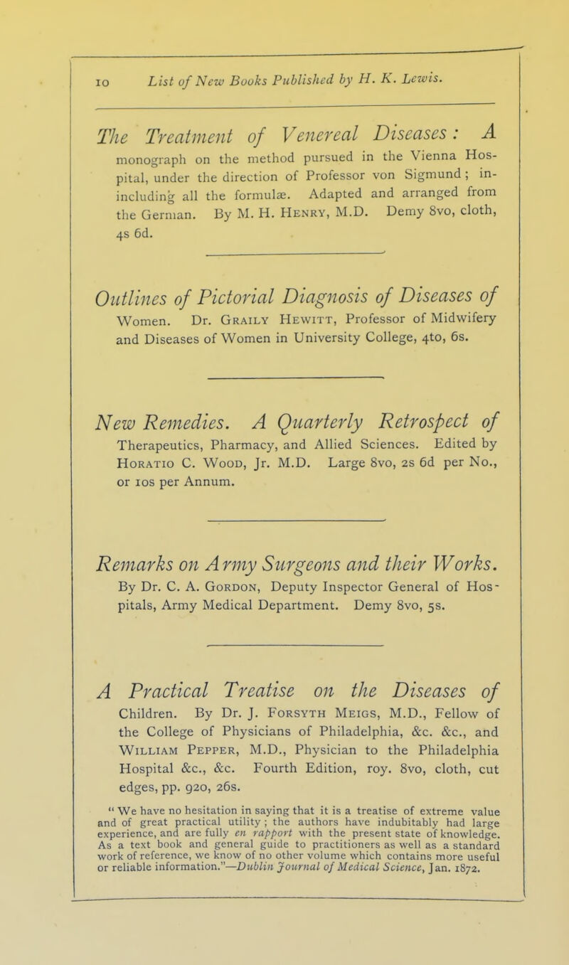 The Treatment of Venereal Diseases: A monograph on the method pursued in the Vienna Hos- pital, under the direction of Professor von Sigmund ; in- including all the formulae. Adapted and arranged from the German. By M. H. Henry, M.D. Demy 8vo, cloth, 4s 6d. Outlines of Pictorial Diagnosis of Diseases of Women. Dr. Graily Hewitt, Professor of Midwifery and Diseases of Women in University College, 4to, 6s. New Remedies. A Quarterly Retrospect of Therapeutics, Pharmacy, and Allied Sciences. Edited by Horatio C. Wood, Jr. M.D. Large 8vo, 2s 6d per No., or los per Annum. Remarks on Army Surgeons and their Works. By Dr. C. A. Gordon, Deputy Inspector General of Hos- pitals, Army Medical Department. Demy 8vo, 5s. A Practical Treatise on the Diseases of Children. By Dr. J. Forsyth Meigs, M.D., Fellow of the College of Physicians of Philadelphia, &c. &c., and William Pepper, M.D., Physician to the Philadelphia Hospital &c., &c. Fourth Edition, roy. Svo, cloth, cut edges, pp. 920, 26s. We have no hesitation in saying that it is a treatise of extreme value and of great practical utility ; the authors have indubitably had large experience, and are fully en rapport with the present state of knowledge. As a text book and general guide to practitioners as well as a standard work of reference, we know of no other volume which contains more useful or reliable information.—Dublin Journal of Medical Science, Jan. 1872.