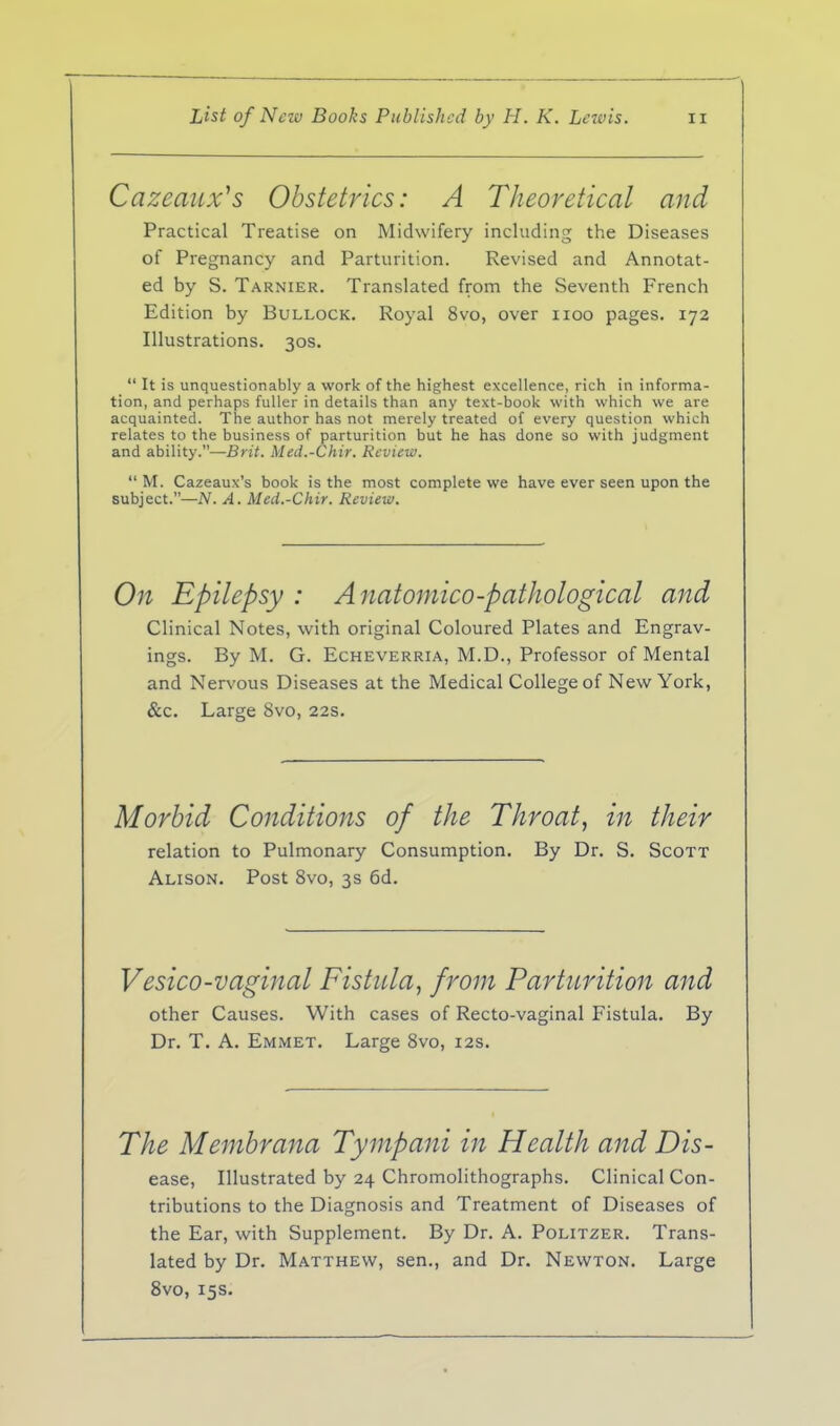 Cazeaiix^s Obstetrics: A Theoretical and Practical Treatise on Midwifery including the Diseases of Pregnancy and Parturition. Revised and Annotat- ed by S. Tarnier. Translated from the Seventh French Edition by Bullock. Royal 8vo, over iioo pages. 172 Illustrations. 30s.  It is unquestionably a work of the highest excellence, rich in informa- tion, and perhaps fuller in details than any text-book with which we are acquainted. The author has not merely treated of every question which relates to the business of parturition but he has done so with judgment and ability.—Brit. Med.-Chir. Review.  M. Cazeaux's book is the most complete we have ever seen upon the subject.—N. A. Med.-Chir. Review. On Epilepsy : Anatomico-pathological and Clinical Notes, with original Coloured Plates and Engrav- ings. By M. G. EcHEVERRiA, M.D., Professor of Mental and Nervous Diseases at the Medical College of New York, &c. Large 8vo, 22s. Morbid Conditions of the Throat, in their relation to Pulmonary Consumption. By Dr. S. Scott Alison. Post 8vo, 3s 6d. Vesico-vaginal Fistula, from Parturition and other Causes. With cases of Recto-vaginal Fistula. By Dr. T. A. Emmet. Large 8vo, 12s. The Membrana Tympani in Health and Dis- ease, Illustrated by 24 Chromolithographs. Clinical Con- tributions to the Diagnosis and Treatment of Diseases of the Ear, with Supplement. By Dr. A. Politzer. Trans- lated by Dr. Matthew, sen., and Dr. Newton. Large 8vo, 15s.