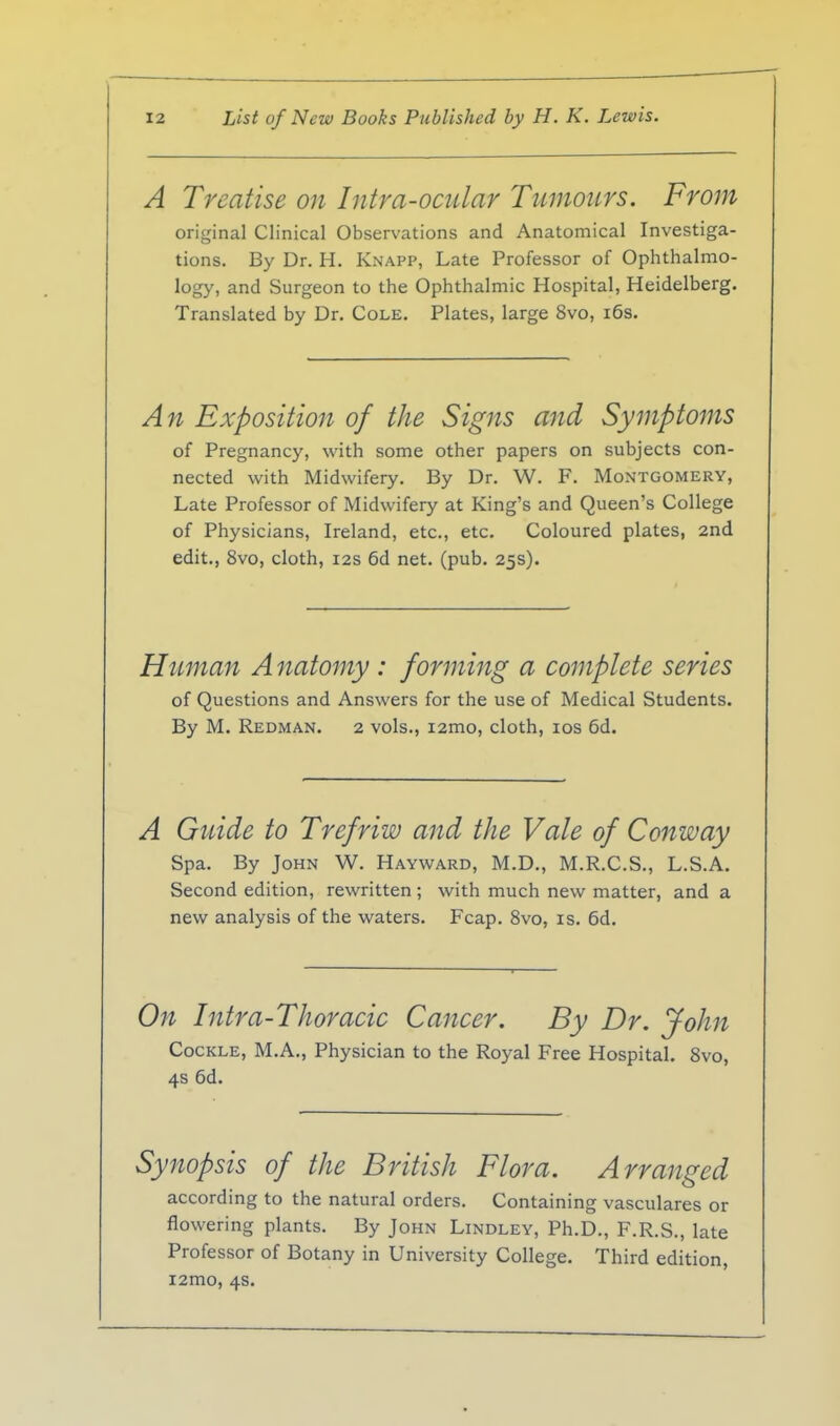 A Treatise on Intra-ocular Tumours. From original Clinical Observations and Anatomical Investiga- tions. By Dr. H. Knapp, Late Professor of Ophthalmo- logy, and Surgeon to the Ophthalmic Hospital, Heidelberg. Translated by Dr. Cole. Plates, large 8vo, i6s. An Exposition of the Signs and Symptoms of Pregnancy, with some other papers on subjects con- nected with Midwifery. By Dr. W. F. Montgomery, Late Professor of Midwifery at King's and Queen's College of Physicians, Ireland, etc., etc. Coloured plates, 2nd edit., 8vo, cloth, 12s 6d net. (pub. 25s). Human A natomy : forming a complete series of Questions and Answers for the use of Medical Students. By M. Redman. 2 vols., lamo, cloth, los 6d. A Guide to Trefriw and the Vale of Conway spa. By John W. Hayward, M.D., M.R.C.S., L.S.A. Second edition, rewritten ; with much new matter, and a new analysis of the waters. Fcap. 8vo, is. 6d. On Intra-Thoracic Cancer. By Dr. John Cockle, M.A., Physician to the Royal Free Hospital. Svo, 4s 6d. Synopsis of the British Flora. Arranged according to the natural orders. Containing vasculares or flowering plants. By John Lindley, Ph.D., F.R.S., late Professor of Botany in University College. Third edition, i2mo, 4s.