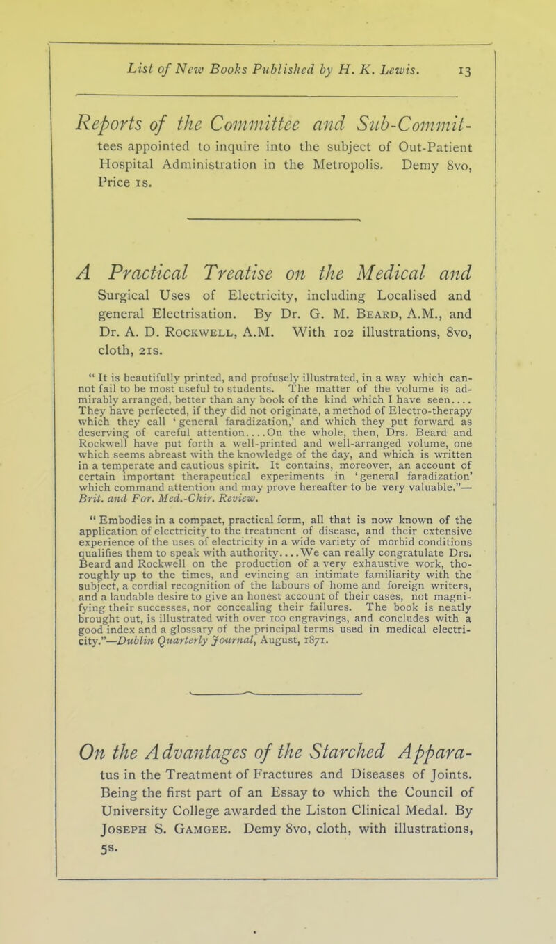 Reports of the Committee and Siib-Commit- tees appointed to inquire into the subject of Out-Patient Hospital Administration in the Metropolis. Demy 8vo, Price IS. A Practical Treatise on the Medical and Surgical Uses of Electricity, including Localised and general Electrisation. By Dr. G. M. Beard, A.M., and Dr. A. D. Rockwell, A.M. With 102 illustrations, 8vo, cloth, 21S. It is beautifully printed, and profusely illustrated, in a way which can- not fail to be most useful to students. The matter of the volume is ad- mirably arranged, better than any book of the kind which I have seen.... They have perfected, if they did not originate, a method of Electro-therapy which they call ' general faradization,' and which they put forward as deserving of careful attention... .On the whole, then, Drs. Beard and Rockwell have put forth a well-printed and well-arranged volume, one which seems abreast with the knowledge of the day, and which is written in a temperate and cautious spirit. It contains, moreover, an account of certain important therapeutical experiments in ' general faradization' which command attention and may prove hereafter to be very valuable.— Brit, and For. Med.-Chir. Review. Embodies in a compact, practical form, all that is now known of the application of electricity to the treatment of disease, and their extensive experience of the uses of electricity in a wide variety of morbid conditions qualifies them to speak with authority We can really congratulate Drs. Beard and Rockwell on the production of a very exhaustive work, tho- roughly up to the times, and evincing an intimate familiarity with the subject, a cordial recognition of the labours of home and foreign writers, and a laudable desire to give an honest account of their cases, not magni- fying their successes, nor concealing their failures. The book is neatly brought out, is illustrated with over lOO engravings, and concludes with a good index and a glossary of the principal terms used in medical electri- city.—Dublin Quarterly Journal, August, 1871. On the A dvantages of the Starched Appara- tus in the Treatment of Fractures and Diseases of Joints. Being the first part of an Essay to which the Council of University College awarded the Liston Clinical Medal. By Joseph S. Gamgee. Demy 8vo, cloth, with illustrations, 58.