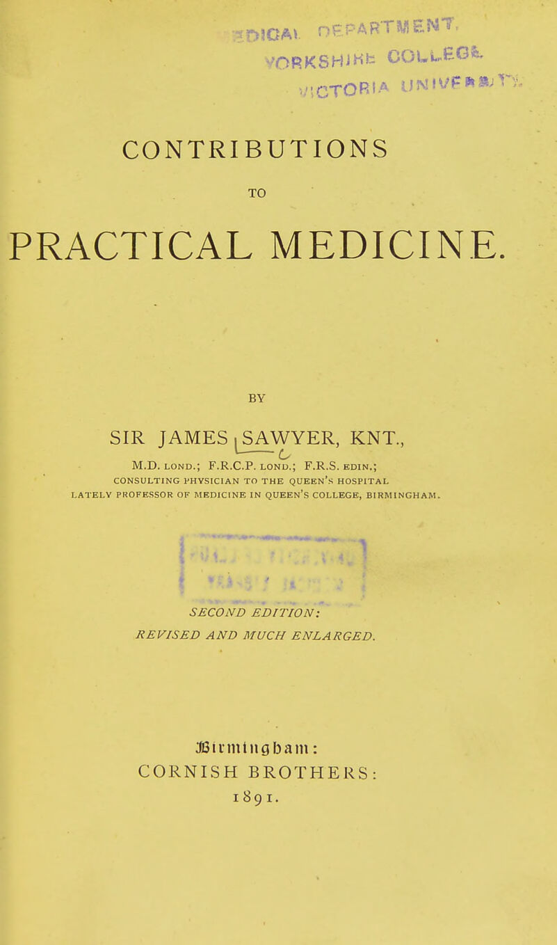 -.^DJCAl nEPARTWENT, VORKSHiHfc COLi.,.EGfe. VICTORIA UNiVFPtajV CONTRIBUTIONS TO PRACTICAL MEDICINE, BY SIR JAMES I SAWYER, KNT, ^ c M.D. LOND.; F.R.C.P. lond.; F.R.S. edin.; CONSULTING PHYSICIAN TO THE QUEEN's HOSPITAL LATELY PROFESSOR OF MEDICINE IN QUEEN's COLLEGE, BIRMINGHAM. SECOND EDITION: REVISED AND MUCH ENLARGED. JSiimlngbam: CORNISH BROTHERS: 1891.