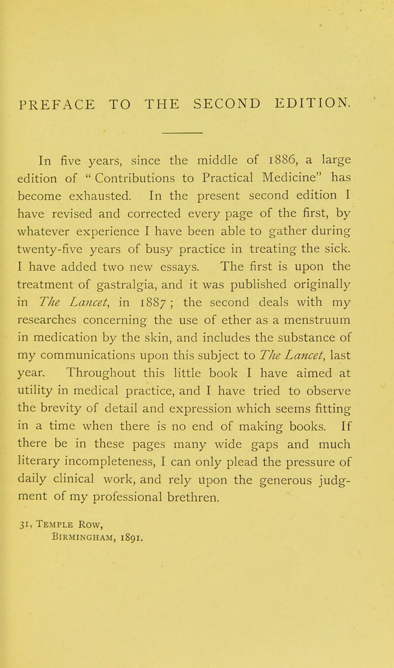 PREFACE TO THE SECOND EDITION. In five years, since the middle of 1886, a large edition of  Contributions to Practical Medicine has become exhausted. In the present second edition I have revised and corrected every page of the first, by whatever experience I have been able to gather during twenty-five years of busy practice in treating the sick. I have added two new essays. The first is upon the treatment of gastralgia, and it was published originally in The Lancet, in 1887 ; the second deals with my researches concerning the use of ether as a menstruum in medication by the skin, and includes the substance of my communications upon this subject to The Lancet, last year. Throughout this little book I have aimed at utility in medical practice, and I have tried to observe the brevity of detail and expression which seems fitting in a time when there is no end of making books. If there be in these pages many wide gaps and much literary incompleteness, I can only plead the pressure of daily clinical work, and rely upon the generous judg- ment of my professional brethren. 31, Temple Row, Birmingham, 1891.