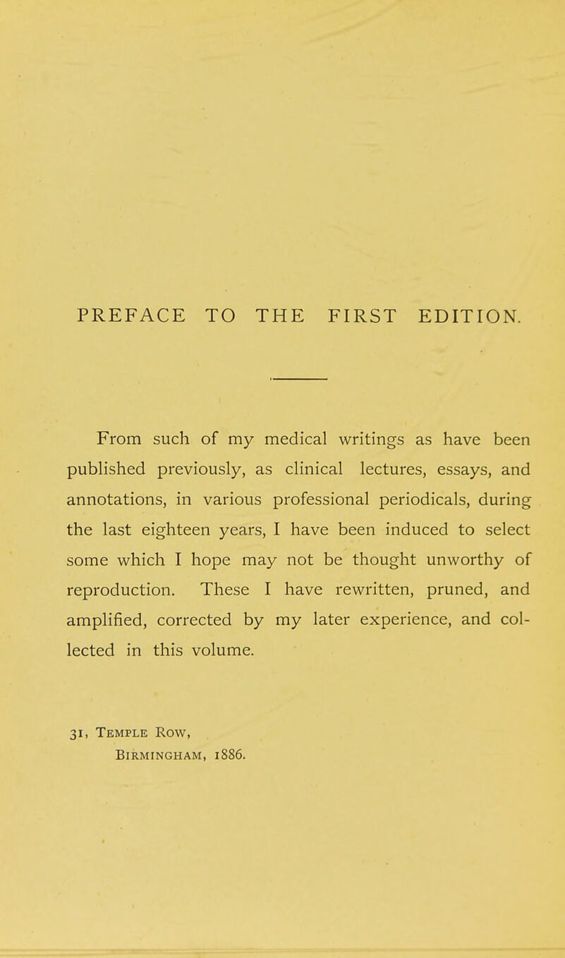PREFACE TO THE FIRST EDITION. From such of my medical writings as have been pubhshed previously, as clinical lectures, essays, and annotations, in various professional periodicals, during the last eighteen years, I have been induced to select some which I hope may not be thought unworthy of reproduction. These I have rewritten, pruned, and amplified, corrected by my later experience, and col- lected in this volume. 31, Temple Row, Birmingham, 1886.