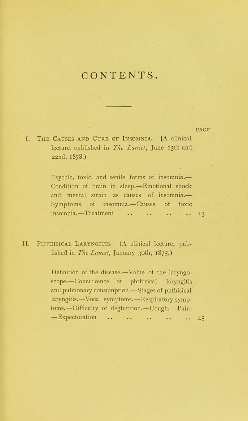 CONTENTS. PAGE I. The Causes and Cure of Insomnia. (A clinical lecture, published in The Lancet, June 15th and. 22nd, 1878.) Psychic, toxic, and senile forms of insomnia.— Condition of brain in sleep.—Emotional shock and mental strain as causes of insomnia.— Symptoms of insomnia.—Causes of toxic insomnia.—Treatment .. .. •• 13 II. Phthisical Laryngitis. (A clinical lecture, pub- lished in The Lancet, January 30th, 1875.) Definition of the disease.—Value of the laryngo- scope.—Concurrence of phthisical laryngitis and pulmonary consumption.—Stages of phthisical laryngitis.—Vocal symptoms.—Respiratory symp- toms.—Difficulty of deglutition.—Cough.—Pain. —Expectoration .. .. .. .. • • 45