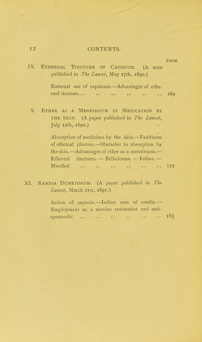 PAGE IX. Ethereal Tincture of Capsicum. (A note published in The Lancet, May 17th, 1890.) External use of capsicum.—Advantages of ethe- real tincture... .. .. .. 169 X. Ether as a Menstruum in Medication by THE Skin. (A paper published in The Lancet, July I2th, 1890.) Absorption of medicines by the skin.—Faultiness of officinal plasters.—Obstacles to absorption by the skin.—Advantages of ether as a menstruum.— Ethereal tinctures. — Belladonna. — Iodine. — Menthol 172 XI. Randia Dumetorum. (A paper published in The Lancet, March 21st, 1891.) Action of saponin.—Indian uses of randia.— Employment as a nervine restorative and anti- spasmodic .. .. •• •• 1S3