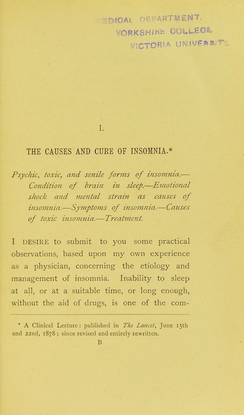 V.DIOA*. OPPARTWENT, yORKSHJHfc COUi-BGfe. VSCTORIA UNI^P'^^^ I. THE CAUSES AND CURE OF INSOMNIA.* Psychic, toxic, and senile forms of insomnia.— Condition of brain in sleep.—Emotional shock and mental strain as causes of insomnia.—Symptoms of insomnia.—Causes of toxic insomnia.— Treatment. I DESIRE to submit to you some practical observations, based upon my own experience as a physician, concerning the etiology and management of insomnia. Inability to sleep at all, or at a suitable time, or long enough, without the aid of drugs, is one of the com- ' A Clinical Lecture: published in The Lancet, June 15th and 22nd, 1878 ; since revised and entirely rewritten. B