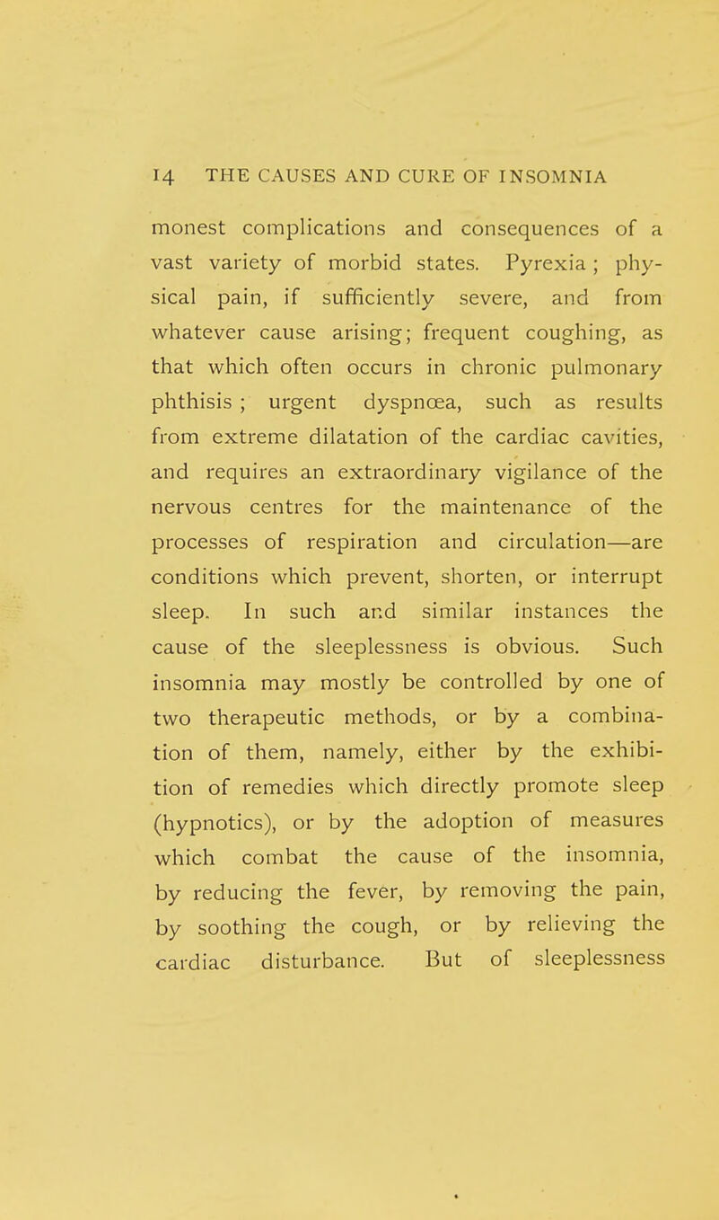 monest complications and consequences of a vast variety of morbid states. Pyrexia ; phy- sical pain, if sufficiently severe, and from whatever cause arising; frequent coughing, as that which often occurs in chronic pulmonary phthisis ; urgent dyspnoea, such as results from extreme dilatation of the cardiac cavities, and requires an extraordinary vigilance of the nervous centres for the maintenance of the processes of respiration and circulation—are conditions which prevent, shorten, or interrupt sleep. In such and similar instances the cause of the sleeplessness is obvious. Such insomnia may mostly be controlled by one of two therapeutic methods, or by a combina- tion of them, namely, either by the exhibi- tion of remedies which directly promote sleep (hypnotics), or by the adoption of measures which combat the cause of the insomnia, by reducing the fever, by removing the pain, by soothing the cough, or by relieving the cardiac disturbance. But of sleeplessness