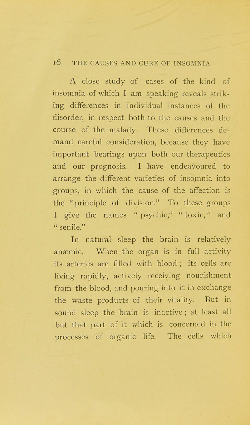A close study of cases of the kind of insomnia of which I am speaking reveals strik- ing differences in individual instances of the disorder, in respect both to the causes and the course of the malady. These differences de- mand careful consideration, because they have important bearings upon both our therapeutics and our prognosis. I have endeavoured to arrange the different varieties of insomnia into groups, in which the cause of the affection is the principle of division. To these groups I give the names psychic, toxic, and senile. In natural sleep the brain is relatively anaemic. When the organ is in full activity its arteries are filled with blood ; its cells are living rapidly, actively receiving nourishment from the blood, and pouring into it in exchange the waste products of their vitality. But in sound sleep the brain is inactive ; at least all but that part of it which is concerned in the processes of organic life. The cells which